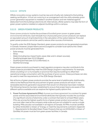 30
CAGBC | Zero Carbon Building – Design Standard Version 4 | June 2024
3.2
OPERATIONAL
CARBON
3.2.2.2.2 OFFSITE
O˝site renewable energy systems must be new and virtually net-metered to the building
seeking certiÿcation. Virtual net-metering is an arrangement with the utility whereby green
power generation equipment is installed in another location and net-metered against
(deducted from) the building’s electricity bill. Alternatively, o˝site systems may take the form of
green power systems installed on adjacent buildings within a campus.
3.2.2.3 GREEN POWER PRODUCTS
Green power products involve the purchase of bundled green power or green power
environmental a˜ributes. Each kilowa˜-hour of procured green power products can replace
an equivalent amount of grid electricity in the calculation of the carbon balance. Procured
green power products cannot be used to reduce other sources of emissions.
To qualify under the ZCB-Design Standard, green power products can be generated anywhere
in Canada. However, project teams are encouraged to consider local options ÿrst. Green
power products must be generated from:
• Solar energy;
• Wind;
• Water (including low-impact hydro, wave, tidal, and in-stream sources);
• Qualifying biogas (see 3.2.1.2.1 Biogas);
• Qualifying biomass (see 3.2.1.2.2 Biomass); or,
• Geothermal energy.
Green power products purchased to meet regulatory programs may also contribute to the
carbon balance provided they meet the ZCB-Design program’s requirements. For example,
where a building is in a municipality or province that requires buildings to o˝set their
operational energy consumption with the purchase of green power, these purchases can also
be used to meet the requirements of the ZCB-Design Standard.
Not all forms of green power products provide the same level of additionality. Additionality
refers to the likelihood that the procurement of green power products will result in new
renewable electricity generation equipment that would not otherwise have been installed.
The following hierarchy has been established to ensure that project teams are aware of the
di˝erent options available and can explore the highest quality options ÿrst.
1. Power Purchase Agreements (PPAs): A power purchase agreement is a contract for green
power and the associated environmental a˜ributes that typically includes the purchase
of a signiÿcant volume of electricity under a contract that lasts for at least ÿˆeen years.
PPAs are among the highest-quality forms of green power product procurement. They
are most oˆen used at the company-wide scale and are not suitable for use by a single
building. PPAs are also not available in all regions of Canada. All PPAs must be certiÿed
by either ECOLOGO or Green-e®
Energy, or meet the requirements outlined in Appendix
I – Requirements for Bundled Green Power Products that are not ECOLOGO or Green-e®
Certified. All power must be from green power facilities in Canada.
< Back to 3.1 EMBODIED CARBON Go to 3.3 AVOIDED EMISSIONS >
 