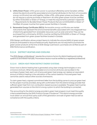 31
CAGBC | Zero Carbon Building – Design Standard Version 4 | June 2024
3.2
OPERATIONAL
CARBON
2. Utility Green Power: Utility green power is a product o˝ered by some Canadian utilities
where the electricity and the associated environmental a˜ributes (in the form of renewable
energy certiÿcates) are sold together. Unlike a PPA, utility green power purchases oˆen
do not require a volume purchase or ÿxed term. All utility green power must be certiÿed
by either ECOLOGO or Green-e®
Energy, or meet the requirements outlined in Appendix
I – Requirements for Bundled Green Power Products that are not ECOLOGO or Green-e®
Certified. All power must be from green power facilities in Canada.
3. Renewable Energy Certificates (RECs): Renewable energy certiÿcates are market
instruments that represent the environmental beneÿts associated with one megawa˜ hour
of electricity generated from renewable resources such as solar and wind. They can be
purchased from a third party. All RECs must be certiÿed by ECOLOGO or Green-e®
Energy
and generated from green power facilities located in Canada.
ZCB-Design certiÿcation allows project teams to indicate the volume (kWh) of green power
products anticipated to be purchased annually. Applicants are not required to purchase the
green power products at the time of ZCB-Design submission; purchases are veriÿed as part of
ZCB-Performance certiÿcation.
3.2.2.4 DISTRICT HEATING AND COOLING
The ZCB-Design v4 Workbook™
requires the emissions factors for district heating and cooling
systems to be entered manually.The emission factors must be veriÿed by a registered professional.
3.2.2.4.1 GREEN HEAT FROM DISTRICT ENERGY SYSTEMS
Green heat is district heating that is generated using clean energy technologies or zero
emissions biofuels. When the associated environmental a˜ributes are bundled in the
purchase of green heat, each unit of procured green heat energy can replace an equivalent
amount of district heating in the calculation of the carbon balance. Procured green heat
cannot be used to reduce other sources of emissions.
To claim green heat, a signed commitment le˜er from the building owner to procure green heat
for the project must be provided, along with conÿrmation from the district energy provider that
su˛cient green heat from non-combustion-based sources is available. The green heat must be
generated from sources on the district energy system to which the building is connected.
The accounting for the district energy provider’s green heat program must meet the quality
criteria established by the GHG Protocol Scope 2 Guidance.18
The district energy provider
must obtain an annual third-party audit of the generation and sale of green heat as well as
compliance with the quality criteria.
18
World Resources Institute. 2015. GHG Protocol Scope 2 Guidance. Table 7.1 page 60.
< Back to 3.1 EMBODIED CARBON Go to 3.3 AVOIDED EMISSIONS >
 