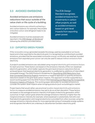 32
CAGBC | Zero Carbon Building – Design Standard Version 4 | June 2024
3.3
AVOIDED
EMISSIONS
< Back to 3.2 OPERATIONAL CARBON Go to 04 LIMITS TO EMISSIONS >
3.3 AVOIDED EMISSIONS
Avoided emissions are emissions
reductions that occur outside of the
value chain or life cycle of a building.
Avoided emissions are critical to achieving a
zero carbon balance. For example, they enable
embodied carbon and refrigerant leaks to be
mitigated.
Avoided emissions must be assessed and
reported in the ZCB-Design v4 Workbook™
following the direction provided below.
3.3.1 EXPORTED GREEN POWER
If the renewable energy generated exceeds the energy used (as evaluated on an hourly
basis) and is then exported to the electricity grid, it is recognized as contributing to avoided
emissions, provided that the associated renewable energy certiÿcates are retained. Avoided
emissions from exported green power can only be used to reduce indirect emissions from
electricity.
A project’s avoided emissions are calculated using marginal electricity grid emissions factors
for each province. These factors are based on the emissions intensity of the non-baseload
electricity generation, which be˜er captures the grid-level emissions reductions that are
achieved (given that baseload electricity generation is una˝ected by additions of intermi˜ent
renewable energy). The GHG Protocol’s Guidelines for Quantifying GHG Reductions from
Grid-Connected Electricity Projects champions a marginal approach to quantify emissions
reductions based on the grid-level carbon impacts. This approach is further supported by a
recent working paper from the GHG Protocol titled Estimating and Reporting the Comparative
Emissions Impacts of Products. This working paper advocates for avoided emissions to
consider the system-level impacts when bringing products (such as buildings) to market.
Project teams that would rather use provincial location-based electricity grid emissions
factors to measure avoided emissions may opt to do so at their discretion. These factors
are based on the average emissions intensity of all types of electricity generation within
a province. In high-carbon grids where the average emissions intensity is higher than the
marginal emissions intensity (for example, where baseload is substantially met with coal-
ÿred electricity generation and marginal electricity is provided from other sources), using the
average emissions intensity allows for more appropriate sizing of renewable energy systems
and recognizes that e˝orts are underway to decarbonize Canada’s electricity grids.
The ZCB-Design
Standard recognizes
avoided emissions from
investments in carbon
o˝set projects, as well
as avoided emissions
based on grid-level
impacts from exporting
green power.
 