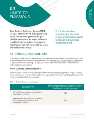 35
CAGBC | Zero Carbon Building – Design Standard Version 4 | June 2024
04
LIMITS
TO
EMISSIONS
< Back to TOC Go to 4.2 REFRIGERANT LIMIT >
04
LIMITS TO
EMISSIONS
The limits to carbon
emissions are the most
critical and direct measures
to reduce the building’s
carbon footprint.
BUILDING TYPE
MAXIMUM EMBODIED CARBON INTENSITY
(kg CO2
e/m2
of built °oor area)
All buildings except warehouses and
distribution centres
425
Warehouses and distribution centres,
including similar structures with
untenanted spaces
350
Table 3 – Embodied carbon intensity targets.
Zero Carbon Building – Design (ZCB-
Design) Standard™ v4 projects should
strive to eliminate greenhouse gas
(GHG) emissions in all forms, and must
meet limits to emissions from space
heating, service hot water, refrigerants,
and embodied carbon.
4.1 EMBODIED CARBON LIMIT
ZCB-Design projects must meet a minimum achievement threshold for embodied carbon. Two
compliance paths are o˝ered, in alignment with the National wbLCA Practitioner’s Guide. Refer
to Section 3.1.1 Whole-Building Life Cycle Assessment for information on how to determine
embodied carbon emissions.
PATH 1: EMBODIED CARBON INTENSITY
The embodied carbon intensity of the project must not exceed the applicable target in Table 3.
No baseline needs to be created. Targets are only available for certain building types due to the
limited availability of benchmark data.
 