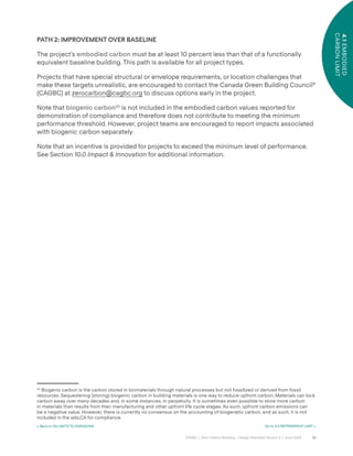 36
CAGBC | Zero Carbon Building – Design Standard Version 4 | June 2024
4.1
EMBODIED
CARBON
LIMIT
< Back to 04 LIMITS TO EMISSIONS Go to 4.2 REFRIGERANT LIMIT >
PATH 2: IMPROVEMENT OVER BASELINE
The project’s embodied carbon must be at least 10 percent less than that of a functionally
equivalent baseline building. This path is available for all project types.
Projects that have special structural or envelope requirements, or location challenges that
make these targets unrealistic, are encouraged to contact the Canada Green Building Council®
(CAGBC) at zerocarbon@cagbc.org to discuss options early in the project.
Note that biogenic carbon20
is not included in the embodied carbon values reported for
demonstration of compliance and therefore does not contribute to meeting the minimum
performance threshold. However, project teams are encouraged to report impacts associated
with biogenic carbon separately.
Note that an incentive is provided for projects to exceed the minimum level of performance.
See Section 10.0 Impact & Innovation for additional information.
20
Biogenic carbon is the carbon stored in biomaterials through natural processes but not fossilized or derived from fossil
resources. Sequestering (storing) biogenic carbon in building materials is one way to reduce upfront carbon. Materials can lock
carbon away over many decades and, in some instances, in perpetuity. It is sometimes even possible to store more carbon
in materials than results from their manufacturing and other upfront life cycle stages. As such, upfront carbon emissions can
be a negative value. However, there is currently no consensus on the accounting of biogenetic carbon, and as such, it is not
included in the wbLCA for compliance.
 