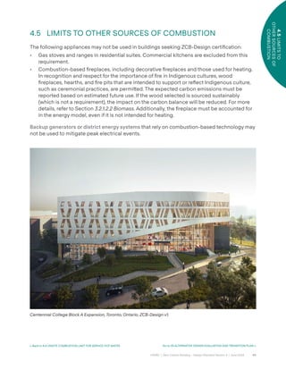 40
CAGBC | Zero Carbon Building – Design Standard Version 4 | June 2024
4.5
LIMITS
TO
OTHER
SOURCES
OF
COMBUSTION
< Back to 4.4 ONSITE COMBUSTION LIMIT FOR SERVICE HOT WATER Go to 05 ALTERNATIVE DESIGN EVALUATION AND TRANSITION PLAN >
4.5 LIMITS TO OTHER SOURCES OF COMBUSTION
The following appliances may not be used in buildings seeking ZCB-Design certiÿcation:
• Gas stoves and ranges in residential suites. Commercial kitchens are excluded from this
requirement.
• Combustion-based ÿreplaces, including decorative ÿreplaces and those used for heating.
In recognition and respect for the importance of ÿre in Indigenous cultures, wood
ÿreplaces, hearths, and ÿre pits that are intended to support or re°ect Indigenous culture,
such as ceremonial practices, are permi˜ed. The expected carbon emissions must be
reported based on estimated future use. If the wood selected is sourced sustainably
(which is not a requirement), the impact on the carbon balance will be reduced. For more
details, refer to Section 3.2.1.2.2 Biomass. Additionally, the ÿreplace must be accounted for
in the energy model, even if it is not intended for heating.
Backup generators or district energy systems that rely on combustion-based technology may
not be used to mitigate peak electrical events.
Centennial College Block A Expansion, Toronto, Ontario, ZCB-Design v1.
 