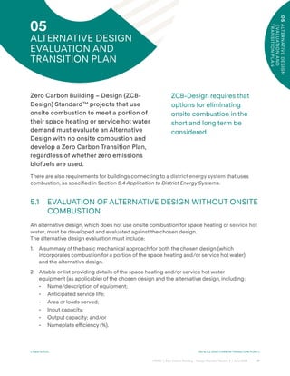 41
CAGBC | Zero Carbon Building – Design Standard Version 4 | June 2024
05
ALTE
R
NAT
I
V
E
D
E
SI
GN
E
VALUATI
ON
AND
T
RANSI
TI
ON
PL
AN
< Back to TOC Go to 5.2 ZERO CARBON TRANSITION PLAN >
05
ALTERNATIVE DESIGN
EVALUATION AND
TRANSITION PLAN
ZCB-Design requires that
options for eliminating
onsite combustion in the
short and long term be
considered.
Zero Carbon Building – Design (ZCB-
Design) StandardTM
projects that use
onsite combustion to meet a portion of
their space heating or service hot water
demand must evaluate an Alternative
Design with no onsite combustion and
develop a Zero Carbon Transition Plan,
regardless of whether zero emissions
biofuels are used.
There are also requirements for buildings connecting to a district energy system that uses
combustion, as speciÿed in Section 5.4 Application to District Energy Systems.
5.1 EVALUATION OF ALTERNATIVE DESIGN WITHOUT ONSITE
COMBUSTION
An alternative design, which does not use onsite combustion for space heating or service hot
water, must be developed and evaluated against the chosen design.
The alternative design evaluation must include:
1. A summary of the basic mechanical approach for both the chosen design (which
incorporates combustion for a portion of the space heating and/or service hot water)
and the alternative design.
2. A table or list providing details of the space heating and/or service hot water
equipment (as applicable) of the chosen design and the alternative design, including:
• Name/description of equipment;
• Anticipated service life;
• Area or loads served;
• Input capacity;
• Output capacity; and/or
• Nameplate e˛ciency (%).
 