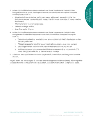 42
CAGBC | Zero Carbon Building – Design Standard Version 4 | June 2024
5.1
EVALUATION
OF
ALTERNATIVE
DESIGN
WITHOUT
ONSITE
COMBUSTION
< Back to 05 ALTERNATIVE DESIGN EVALUATION AND TRANSITION PLAN Go to 5.2 ZERO CARBON TRANSITION PLAN >
3. A description of the measures considered and those implemented in the chosen
design to minimize space heating and service hot water loads and respective peak
demand loads, such as:
• How the building envelope performance was addressed, recognizing that the
building envelope can signiÿcantly impact the sizing and operation of space heating
equipment;
• Thermal energy recovery strategies;
• Thermal storage; and/or
• Low-°ow water ÿxtures.
4. A description of the measures considered and those implemented in the chosen
design to facilitate the future conversion to non-combustion-based technologies,
such as:
• Designing the heating, ventilation and air conditioning (HVAC) distribution system
for low-grade heat;
• Allocating space for electric-based heating technologies (e.g., heat pumps);
• Ensuring electrical capacity for full electriÿcation in the future; and/or
• Making provisions for onsite renewable energy systems (e.g., photovoltaic (PV)
ready design) and electric or thermal energy storage.
5. A detailed description of the reasons why the non-combustion-based systems weren’t
chosen.
Project teams are encouraged to consider a holistic approach to emissions by including other
sources of onsite combustion in the evaluation, such as humidiÿcation and process loads.
 