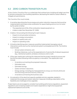 43
CAGBC | Zero Carbon Building – Design Standard Version 4 | June 2024
5.2
ZERO
CARBON
TRANSITION
PLAN
< Back to 5.1 EVALUATION OF ALTERNATIVE DESIGN WITHOUT ONSITE COMBUSTION Go to 5.3 FINANCIAL ANALYSIS >
5.2 ZERO CARBON TRANSITION PLAN
A Zero Carbon Transition Plan is a costed plan that outlines how a building will adapt over time
to remove combustion from building operations, decreasing the need for carbon o˝sets to
mitigate annual emissions.
The Transition Plan must include:
1. A narrative describing the future energy and carbon reduction measures that would be
implemented to eliminate onsite combustion for space heating and service hot water
by the earlier of either:
• The expected end of life of the combustion-based equipment, or;
• A date no later than December 31st
, 2049.
2. A table or list providing the following for each measure:
• Impact on annual carbon emissions;
• Impact on energy consumption;
• Impact on capital costs; and
• Impact on operating costs.
3. A timeline identifying when measures would be implemented, leveraging natural
intervention points such as the mechanical system’s anticipated end of life. The timeline
must include:
• Annual carbon emissions; and
• Building milestones, such as the expected end-of-service life of relevant equipment
(e.g., mechanical systems, windows, enclosure, and/or roof).
4. A ÿve-year capital plan outlining the measures that the project intends to pursue over
the ÿrst ÿve years following initial occupancy or renovation. The capital plan must
include:
• A narrative summarizing the proposed measures;
• Estimated costs;
• Estimated savings,
• Carbon emission reductions;
• Energy savings, including any improvements to energy use intensity (EUI) and
thermal energy demand intensity (TEDI); and
• A narrative summarizing the business case.
5. An evaluation of the electrical capacity available and any upgrades needed to
implement the energy and carbon reduction measures including a description of the
feasibility and challenges of any upgrades.
Project teams are encouraged to consider how building performance regulations, equipment
regulations and increasing market and investor expectations might drive equipment
replacement before its end of life.
 