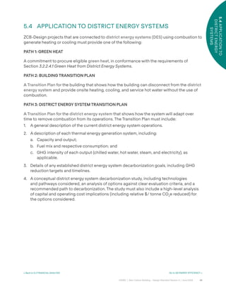 46
CAGBC | Zero Carbon Building – Design Standard Version 4 | June 2024
5.4
APPLICATION
TO
DISTRICT
ENERGY
SYSTEMS
< Back to 5.3 FINANCIAL ANALYSIS Go to 06 ENERGY EFFICIENCY >
5.4 APPLICATION TO DISTRICT ENERGY SYSTEMS
ZCB-Design projects that are connected to district energy systems (DES) using combustion to
generate heating or cooling must provide one of the following:
PATH 1: GREEN HEAT
A commitment to procure eligible green heat, in conformance with the requirements of
Section 3.2.2.4.1 Green Heat from District Energy Systems.
PATH 2: BUILDING TRANSITION PLAN
A Transition Plan for the building that shows how the building can disconnect from the district
energy system and provide onsite heating, cooling, and service hot water without the use of
combustion.
PATH 3: DISTRICT ENERGY SYSTEM TRANSITION PLAN
A Transition Plan for the district energy system that shows how the system will adapt over
time to remove combustion from its operations. The Transition Plan must include:
1. A general description of the current district energy system operations.
2. A description of each thermal energy generation system, including:
a. Capacity and output;
b. Fuel mix and respective consumption; and
c. GHG intensity of each output (chilled water, hot water, steam, and electricity), as
applicable.
3. Details of any established district energy system decarbonization goals, including GHG
reduction targets and timelines.
4. A conceptual district energy system decarbonization study, including technologies
and pathways considered, an analysis of options against clear evaluation criteria, and a
recommended path to decarbonization. The study must also include a high-level analysis
of capital and operating cost implications (including relative $/ tonne CO2
e reduced) for
the options considered.
 