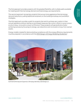 48
CAGBC | Zero Carbon Building – Design Standard Version 4 | June 2024
06
ENERGY
EFFICIENCY
< Back to 06 ENERGY EFFICIENCY Go to 6.1 FLEXIBLE APPROACH >
The ÿrst approach provides projects with the greatest °exibility, with multiple paths available
for meeting both thermal energy demand and total energy use requirements.
The second approach recognizes projects that pursue more aggressive thermal energy
demand reductions, pu˜ing additional emphasis on the building envelope and ventilation
strategies.
The third approach provides a path for projects that wish to achieve zero carbon in their
annual operations without relying on purchased measures like carbon o°sets or green power
products (e.g., renewable energy certiÿcates). These projects will generally be smaller,
achieving success by focusing on energy-use reductions and renewable energy from owned
assets.
Energy models created for demonstrating compliance with the energy e˛ciency requirements
must be prepared in accordance with the ZCB-Design v4 Energy Modelling Guidelines™
.
Ka Ni Kanichihk Daycare Expansion, Winnipeg, Manitoba, ZCB-Design v2.
 