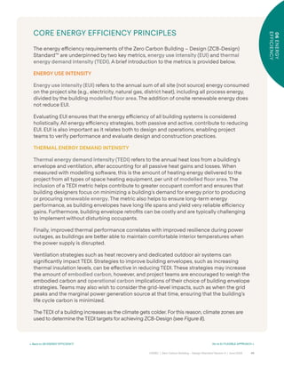 49
CAGBC | Zero Carbon Building – Design Standard Version 4 | June 2024
06
ENERGY
EFFICIENCY
< Back to 06 ENERGY EFFICIENCY Go to 6.1 FLEXIBLE APPROACH >
CORE ENERGY EFFICIENCY PRINCIPLES
The energy e˛ciency requirements of the Zero Carbon Building – Design (ZCB-Design)
Standard™ are underpinned by two key metrics, energy use intensity (EUI) and thermal
energy demand intensity (TEDI). A brief introduction to the metrics is provided below.
ENERGY USE INTENSITY
Energy use intensity (EUI) refers to the annual sum of all site (not source) energy consumed
on the project site (e.g., electricity, natural gas, district heat), including all process energy,
divided by the building modelled ˝oor area. The addition of onsite renewable energy does
not reduce EUI.
Evaluating EUI ensures that the energy e˛ciency of all building systems is considered
holistically. All energy e˛ciency strategies, both passive and active, contribute to reducing
EUI. EUI is also important as it relates both to design and operations, enabling project
teams to verify performance and evaluate design and construction practices.
THERMAL ENERGY DEMAND INTENSITY
Thermal energy demand intensity (TEDI) refers to the annual heat loss from a building’s
envelope and ventilation, aˆer accounting for all passive heat gains and losses. When
measured with modelling soˆware, this is the amount of heating energy delivered to the
project from all types of space heating equipment, per unit of modelled ˝oor area. The
inclusion of a TEDI metric helps contribute to greater occupant comfort and ensures that
building designers focus on minimizing a building’s demand for energy prior to producing
or procuring renewable energy. The metric also helps to ensure long-term energy
performance, as building envelopes have long life spans and yield very reliable e˛ciency
gains. Furthermore, building envelope retroÿts can be costly and are typically challenging
to implement without disturbing occupants.
Finally, improved thermal performance correlates with improved resilience during power
outages, as buildings are be˜er able to maintain comfortable interior temperatures when
the power supply is disrupted.
Ventilation strategies such as heat recovery and dedicated outdoor air systems can
signiÿcantly impact TEDI. Strategies to improve building envelopes, such as increasing
thermal insulation levels, can be e˝ective in reducing TEDI. These strategies may increase
the amount of embodied carbon, however, and project teams are encouraged to weigh the
embodied carbon and operational carbon implications of their choice of building envelope
strategies. Teams may also wish to consider the grid-level impacts, such as when the grid
peaks and the marginal power generation source at that time, ensuring that the building’s
life cycle carbon is minimized.
The TEDI of a building increases as the climate gets colder. For this reason, climate zones are
used to determine the TEDI targets for achieving ZCB-Design (see Figure 8).
06
ENERGY
EFFICIENCY
 