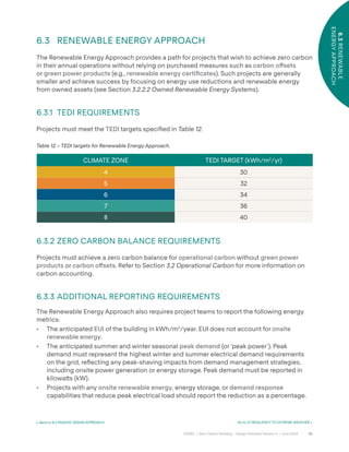 56
CAGBC | Zero Carbon Building – Design Standard Version 4 | June 2024
6.3
RENEWABLE
ENERGY
APPROACH
< Back to 6.2 PASSIVE DESIGN APPROACH Go to 07 RESILIENCY TO EXTREME WEATHER >
Table 12 – TEDI targets for Renewable Energy Approach.
CLIMATE ZONE TEDI TARGET (kWh/m2
/yr)
4 30
5 32
6 34
7 36
8 40
6.3 RENEWABLE ENERGY APPROACH
The Renewable Energy Approach provides a path for projects that wish to achieve zero carbon
in their annual operations without relying on purchased measures such as carbon o°sets
or green power products (e.g., renewable energy certiÿcates). Such projects are generally
smaller and achieve success by focusing on energy use reductions and renewable energy
from owned assets (see Section 3.2.2.2 Owned Renewable Energy Systems).
6.3.1 TEDI REQUIREMENTS
Projects must meet the TEDI targets speciÿed in Table 12.
6.3.2 ZERO CARBON BALANCE REQUIREMENTS
Projects must achieve a zero carbon balance for operational carbon without green power
products or carbon o°sets. Refer to Section 3.2 Operational Carbon for more information on
carbon accounting.
6.3.3 ADDITIONAL REPORTING REQUIREMENTS
The Renewable Energy Approach also requires project teams to report the following energy
metrics:
• The anticipated EUI of the building in kWh/m2
/year. EUI does not account for onsite
renewable energy.
• The anticipated summer and winter seasonal peak demand (or ‘peak power’). Peak
demand must represent the highest winter and summer electrical demand requirements
on the grid, re°ecting any peak-shaving impacts from demand management strategies,
including onsite power generation or energy storage. Peak demand must be reported in
kilowa˜s (kW).
• Projects with any onsite renewable energy, energy storage, or demand response
capabilities that reduce peak electrical load should report the reduction as a percentage.
 