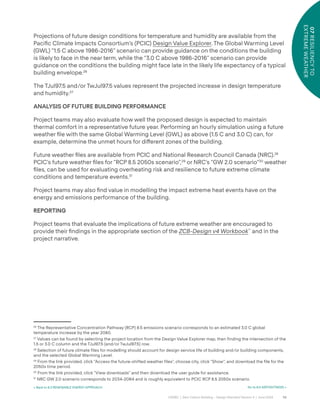 58
CAGBC | Zero Carbon Building – Design Standard Version 4 | June 2024
07
RESILIENCY
TO
EXTREME
WEATHER
Projections of future design conditions for temperature and humidity are available from the
Paciÿc Climate Impacts Consortium’s (PCIC) Design Value Explorer. The Global Warming Level
(GWL) “1.5 C above 1986-2016” scenario can provide guidance on the conditions the building
is likely to face in the near term, while the “3.0 C above 1986-2016” scenario can provide
guidance on the conditions the building might face late in the likely life expectancy of a typical
building envelope.26
The TJul97.5 and/or TwJul97.5 values represent the projected increase in design temperature
and humidity.27
ANALYSIS OF FUTURE BUILDING PERFORMANCE
Project teams may also evaluate how well the proposed design is expected to maintain
thermal comfort in a representative future year. Performing an hourly simulation using a future
weather ÿle with the same Global Warming Level (GWL) as above (1.5 C and 3.0 C) can, for
example, determine the unmet hours for di˝erent zones of the building.
Future weather ÿles are available from PCIC and National Research Council Canada (NRC).28
PCIC’s future weather ÿles for “RCP 8.5 2050s scenario”,29
or NRC’s “GW 2.0 scenario”30
weather
ÿles, can be used for evaluating overheating risk and resilience to future extreme climate
conditions and temperature events.31
Project teams may also ÿnd value in modelling the impact extreme heat events have on the
energy and emissions performance of the building.
REPORTING
Project teams that evaluate the implications of future extreme weather are encouraged to
provide their ÿndings in the appropriate section of the ZCB-Design v4 Workbook™
and in the
project narrative.
26
The Representative Concentration Pathway (RCP) 8.5 emissions scenario corresponds to an estimated 3.0 C global
temperature increase by the year 2080.
27
Values can be found by selecting the project location from the Design Value Explorer map, then finding the intersection of the
1.5 or 3.0 C column and the TJul97.5 (and/or TwJul97.5) row.
28
Selection of future climate files for modelling should account for design service life of building and/or building components,
and the selected Global Warming Level.
29
From the link provided, click “Access the future-shifted weather files”, choose city, click “Show”, and download the file for the
2050s time period.
30
From the link provided, click “View downloads” and then download the user guide for assistance.
31
NRC GW 2.0 scenario corresponds to 2034-2064 and is roughly equivalent to PCIC RCP 8.5 2050s scenario.
Go to 8.0 AIRTIGHTNESS >
< Back to 6.3 RENEWABLE ENERGY APPROACH
 