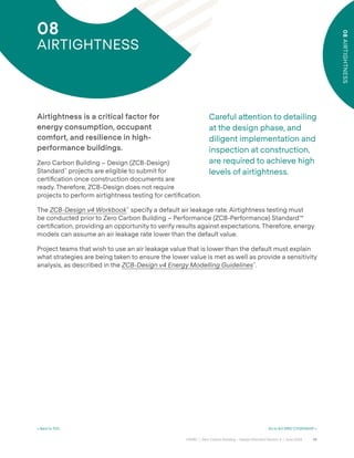 59
CAGBC | Zero Carbon Building – Design Standard Version 4 | June 2024
08
AIRTIGHTNESS
< Back to TOC Go to 9.0 GRID CITIZENSHIP >
08
AIRTIGHTNESS
Careful a˜ention to detailing
at the design phase, and
diligent implementation and
inspection at construction,
are required to achieve high
levels of airtightness.
Airtightness is a critical factor for
energy consumption, occupant
comfort, and resilience in high-
performance buildings.
Zero Carbon Building – Design (ZCB-Design)
Standard™
projects are eligible to submit for
certiÿcation once construction documents are
ready. Therefore, ZCB-Design does not require
projects to perform airtightness testing for certiÿcation.
The ZCB-Design v4 Workbook™
specify a default air leakage rate. Airtightness testing must
be conducted prior to Zero Carbon Building – Performance (ZCB-Performance) Standard™
certiÿcation, providing an opportunity to verify results against expectations. Therefore, energy
models can assume an air leakage rate lower than the default value.
Project teams that wish to use an air leakage value that is lower than the default must explain
what strategies are being taken to ensure the lower value is met as well as provide a sensitivity
analysis, as described in the ZCB-Design v4 Energy Modelling Guidelines™
.
 