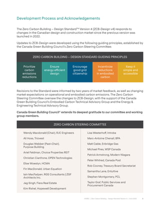 6
CAGBC | Zero Carbon Building – Design Standard Version 4 | June 2024
Development Process and Acknowledgements
The Zero Carbon Building – Design StandardTM
Version 4 (ZCB-Design v4) responds to
changes in the Canadian design and construction market since the previous version was
launched in 2022.
Updates to ZCB-Design were developed using the following guiding principles, established by
the Canada Green Building Council’s Zero Carbon Steering Commi˜ee:
Revisions to the Standard were informed by two years of market feedback, as well as changing
market expectations on operational and embodied carbon emissions. The Zero Carbon
Steering Commi˜ee oversaw the changes to ZCB-Design, with the support of the Canada
Green Building Council’s Embodied Carbon Technical Advisory Group and the Energy &
Engineering Technical Advisory Group.
Canada Green Building Council®
extends its deepest gratitude to our commi˜ee and working
group members.
ZERO CARBON BUILDING – DESIGN STANDARD GUIDING PRINCIPLES
Prioritize
carbon
emissions
reductions
Ensure
energy e˛cient
design
Encourage
good grid
citizenship
Incentivize
reductions
in embodied
carbon
Keep it
simple and
accessible
ZERO CARBON STEERING COMMITTEE
Wendy Macdonald (Chair), RJC Engineers
Ali Hoss, Triovest
Douglas Webber (Past-Chair),
Purpose Building
Ariel Feldman, Choice Properties REIT
Christian Cianfrone, OPEN Technologies
Elise Woestyn, HCMA
Fin MacDonald, Urban Equation
Iain MacFadyen, RGS Consultants | ZGF
Architects Inc.
Jag Singh, Fiera Real Estate
Kim Rishel, Hopewell Development
Lisa Westerho˝, Introba
Marc-Antoine Chenail, BPA
Ma˜ Cable, Enbridge Gas
Michael Pires, WSP Canada
Patrick Armstrong, Modern Niagara
Peter Whitred, Canada Post
Rob Cooney, Treasury Board Secretariat
Samantha Lane, Entuitive
Stephen Montgomery, PCL
Taylor Graf, Public Services and
Procurement Canada
 