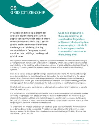 60
CAGBC | Zero Carbon Building – Design Standard Version 4 | June 2024
09
GRID
CITIZENSHIP
< Back to TOC Go to 10 IMPACT & INNOVATION >
09
GRID CITIZENSHIP
Good grid citizenship is
the responsibility of all
stakeholders. Regulators,
utilities and electrical system
operators play a critical role
in incenting responsible
conservation measures at
the building level.
Provincial and municipal electrical
grids are experiencing pressure as
populations grow, urban areas densify,
the economy electrifies, the IT sector
grows, and extreme weather events
challenge the reliability of utility
service delivery. Designers should
consider how buildings can be good
grid citizens.
Good grid citizenship means taking measures to diminish the need for additional electrical grid
power generation, transmission, and distribution capacity, while helping improve the resilience
and reliability of the electrical grid. An important element of good grid citizenship is contributing
to meeting increasing needs for power through onsite or o˝site owned renewable energy
systems.
Even more critical is reducing the building’s peak electrical demand. An individual building’s
peak demand is likely to coincide with peak demand on the grid, contributing to the sizing
of electrical infrastructure. As peak power generation oˆen relies on dispatchable energy
sources (such as natural gas) that are more carbon-intensive than baseload energy sources,
managing peak demand can also reduce the carbon intensity of electricity in many regions.
Finally, buildings can also be designed to a˜enuate electrical demand in response to signals
from the electrical grid.
It is incumbent on all stakeholders to consider how to ensure the decarbonization of Canada’s
economy can proceed cost-e˝ectively and in a manner that maintains the reliability of our
electricity. Regulators, utilities, and electricity system operators can encourage buildings to
be good grid citizens. In many cases, there are already conservation programs, rate structures
targeting peak demand, and other market signals.
To understand the impacts of designs on electrical grids, both summer and winter seasonal
peak demand need to be considered. Projects must report their winter and summer peak
demand, as per the Additional Reporting Requirements of the Energy Efficiency Approaches,
Sections 6.1.3, 6.2.2, and 6.3.3.
 