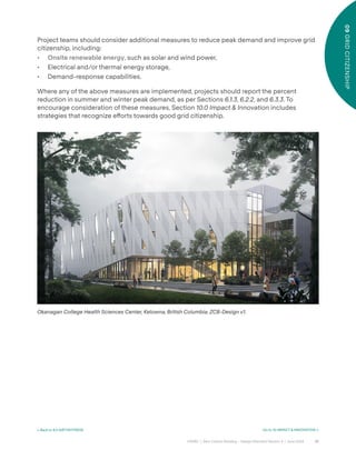61
CAGBC | Zero Carbon Building – Design Standard Version 4 | June 2024
09
GRID
CITIZENSHIP
< Back to 8.0 AIRTIGHTNESS Go to 10 IMPACT & INNOVATION >
Project teams should consider additional measures to reduce peak demand and improve grid
citizenship, including:
• Onsite renewable energy, such as solar and wind power,
• Electrical and/or thermal energy storage,
• Demand-response capabilities.
Where any of the above measures are implemented, projects should report the percent
reduction in summer and winter peak demand, as per Sections 6.1.3, 6.2.2, and 6.3.3. To
encourage consideration of these measures, Section 10.0 Impact & Innovation includes
strategies that recognize e˝orts towards good grid citizenship.
Okanagan College Health Sciences Center, Kelowna, British Columbia, ZCB-Design v1.
 