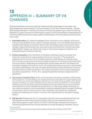 68
CAGBC | Zero Carbon Building – Design Standard Version 4 | June 2024
13
APPENDIX
III
13
APPENDIX III – SUMMARY OF V4
CHANGES
< Back to TOC Go to 14 APPENDIX IV >
Building standards must evolve with the market and take advantage of new ideas, new
technologies and new processes. The fourth iteration of the Zero Carbon Building – Design
(ZCB-Design) Standard™ continues the trend of introducing greater rigour while maintaining
°exibility to support the goal of achieving zero carbon across all buildings and geographies. To
further the e˝ectiveness and market uptake of ZCB-Design, the following key enhancements
were made.
1. Embodied carbon: As market knowledge of low-embodied carbon design continues to
improve, the availability of low-carbon materials expands, and more project data become
available, ZCB-Design v4 has been able to reÿne embodied carbon requirements. More
stringent objectives have been set, and warehouses and distribution centres have been
di˝erentiated. Targets can still be met using an improvement against a baseline or an
embodied carbon intensity threshold.
2. Onsite combustion: Over 78 percent of Canadian building emissions emanate from
fossil fuel combustion for space heating and service hot water.34
This represents
signiÿcant direct emissions from building operations. ZCB-Design v4 imposes a new
limit to onsite combustion for service hot water production to minimize or eliminate fossil
fuel consumption, depending on building type and hot water demand. The Impact and
Innovation strategy will remain for multi-unit residential buildings, long-term care facilities,
and other building types with high hot water demand that provide 100 percent of service
hot water without onsite combustion. The onsite combustion limit for space heating has
also been lowered from -10 C to -15 C, representing further emissions reductions from
operations.
3. Zero Carbon Transition Plans: While over 70 percent of buildings certiÿed to ZCB-Design
are fully electric, not all buildings can readily eliminate combustion for space heating and
service hot water. For those buildings that still rely on onsite combustion for some space
heating or service hot water, additional guidance and new requirements are provided to
assist projects in further decarbonizing operations. An alternative design that does not
use onsite combustion must be evaluated, including a detailed ÿnancial analysis. Buildings
connecting to district energy systems with combustion will beneÿt from additional
guidance for detailing Zero Carbon Transition Plan requirements for the district energy
system.
4. Refrigerants: Refrigerants are an increasingly important issue as buildings decarbonize
their operations with heat pump technology, which can be a signiÿcant source of
greenhouse gases through fugitive emissions. ZCB-Design v4 expands the range of
mechanical equipment that must be reported to include all heating, ventilation, and air
34
https:/
/natural-resources.canada.ca/energy-efficiency/green-buildings/green-building-principles/25301
 