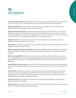 71
CAGBC | Zero Carbon Building – Design Standard Version 4 | June 2024
15
GLOSSARY
15
GLOSSARY
< Back to TOC Go to 16 ACRONYMS >
Auxiliary heating system: An alternate or secondary heating system designed to support the
primary heating system, enabling the building to meet indoor temperature setpoints.
Backup generators: A power system intended only for emergency use to prevent loss of
heating or essential operations during a power failure.
Beyond the life cycle carbon: Emissions or emissions savings from the reuse or recycling of
building materials at the end of life, or emissions avoided through energy capture by using
end of life materials as fuel (life cycle stage D). Beyond the life cycle carbon is part of life cycle
assessment but is not included in the deÿnition of embodied carbon.
Biogenic carbon: The carbon stored in biomaterials through natural processes, but not
fossilized or derived from fossil resources.
Biomaterial: A material derived from, or produced by, biological organisms like plants, animals,
bacteria, fungi and other life forms.
Building integrated photovoltaic (BIPV): Solar power generating building products or systems
that are seamlessly integrated into the building envelope, replacing conventional building
material.
Built Floor Area (BFA): The BFA is the gross ˝oor area with the addition of the °oor area of
any underground spaces including parking garages or a˜ached garages that form part of the
building. Note that the °oor area a˜ributed to balconies and terraces is excluded from this
deÿnition.
Bundled green power product: A product that includes both green power and the associated
environmental a˜ributes (RECs), such as power purchase agreements (PPAs) or utility green
power.
Carbon o°set: A credit for reductions in greenhouse gas emissions that occur somewhere
else, which can be purchased to compensate for the emissions of a company or project.
High quality carbon o°sets include third party veriÿcation of emissions reductions as well as
additionality, permanence, and leakage criteria.
Demand response: The ability of a building to reduce electricity demand in response to a
signal from the electrical grid.
Direct emissions: Emissions that occur directly at the project site, for example, natural gas that
may leak or be combusted to heat the building.
 