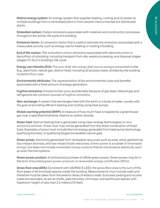 72
CAGBC | Zero Carbon Building – Design Standard Version 4 | June 2024
15
GLOSSARY
< Back to 14 APPENDIX IV Go to 16 ACRONYMS >
District energy system: An energy system that supplies heating, cooling and/or power to
multiple buildings from a centralized plant or from several interconnected but distributed
plants.
Embodied carbon: Carbon emissions associated with materials and construction processes
throughout the whole-life cycle of a building.
Emissions factor: A conversion factor that is used to estimate the emissions associated with a
measurable activity, such as energy use for heating or cooling a building.
End of life carbon: The embodied carbon emissions associated with deconstruction or
demolition of a building, including transport from site, waste processing, and disposal stages
(stages C1-4) of a building’s life cycle.
Energy use intensity (EUI): The sum of all site energy (not source energy) consumed onsite
(e.g., electricity, natural gas, district heat), including all process loads, divided by the building
modelled ˝oor area.
Environmental a˜ributes: The representation of the environmental costs and beneÿts
associated with a ÿxed amount of energy generation.
Fugitive emissions: Emissions that occur accidentally because of gas leaks. Natural gas and
refrigerants are common sources of fugitive emissions.
Geo-exchange: A system that exchanges heat with the earth or a body of water, usually with
the goal of providing e˛cient heating and cooling using heat pumps.
Global warming potential (GWP): A measure of how much heat is trapped by a greenhouse
gas over a speciÿed timeframe, relative to carbon dioxide.
Green heat: District heating that is generated using clean energy technologies or zero
emissions biofuels. Green heat may not be generated from the direct combustion of fossil
fuels. Examples of green heat include thermal energy generated from heat pump technology,
qualifying biomass, or qualifying biogas (renewable natural gas).
Green power: Electricity generated from renewable resources such as solar, wind, geothermal,
low-impact biomass, and low-impact hydro resources. Green power is a subset of renewable
energy, but does not include renewable energy systems that do not produce electricity, such
as solar thermal systems.
Green power product: A contractual purchase of o˝site green power. Green power may be in
the form of bundled green power products or renewable energy certiÿcates (RECs).
Gross ˝oor area (GFA): Consistent with ASHRAE & LEED, the gross °oor area is the sum of the
°oor areas of all enclosed spaces inside the building. Measurements must include walls and
therefore must be taken from the exterior faces of exterior walls. Enclosed parking and access
roads are excluded, as are air shaˆs, pipe trenches, chimneys, and penthouse spaces with
headroom height of less than 2.2 meters (7.5 feet).
 