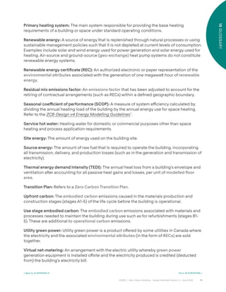 74
CAGBC | Zero Carbon Building – Design Standard Version 4 | June 2024
15
GLOSSARY
Primary heating system: The main system responsible for providing the base heating
requirements of a building or space under standard operating conditions.
Renewable energy: A source of energy that is replenished through natural processes or using
sustainable management policies such that it is not depleted at current levels of consumption.
Examples include solar and wind energy used for power generation and solar energy used for
heating. Air-source and ground-source (geo-exchange) heat pump systems do not constitute
renewable energy systems.
Renewable energy certiÿcate (REC): An authorized electronic or paper representation of the
environmental a˜ributes associated with the generation of one megawa˜ hour of renewable
energy.
Residual mix emissions factor: An emissions factor that has been adjusted to account for the
retiring of contractual arrangements (such as RECs) within a deÿned geographic boundary.
Seasonal coefficient of performance (SCOP): A measure of system e˛ciency calculated by
dividing the annual heating load of the building by the annual energy use for space heating.
Refer to the ZCB-Design v4 Energy Modelling Guidelines™
.
Service hot water: Heating water for domestic or commercial purposes other than space
heating and process application requirements.
Site energy: The amount of energy used on the building site.
Source energy: The amount of raw fuel that is required to operate the building, incorporating
all transmission, delivery, and production losses (such as in the generation and transmission of
electricity).
Thermal energy demand intensity (TEDI): The annual heat loss from a building’s envelope and
ventilation aˆer accounting for all passive heat gains and losses, per unit of modelled ˝oor
area.
Transition Plan: Refers to a Zero Carbon Transition Plan.
Upfront carbon: The embodied carbon emissions caused in the materials production and
construction stages (stages A1-5) of the life cycle before the building is operational.
Use stage embodied carbon: The embodied carbon emissions associated with materials and
processes needed to maintain the building during use such as for refurbishments (stages B1-
5). These are additional to operational carbon emissions.
Utility green power: Utility green power is a product o˝ered by some utilities in Canada where
the electricity and the associated environmental a˜ributes (in the form of RECs) are sold
together.
Virtual net-metering: An arrangement with the electric utility whereby green power
generation equipment is installed o˝site and the electricity produced is credited (deducted
from) the building’s electricity bill.
< Back to 14 APPENDIX IV Go to 16 ACRONYMS >
 