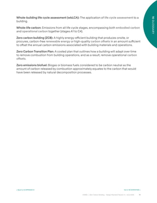 75
CAGBC | Zero Carbon Building – Design Standard Version 4 | June 2024
15
GLOSSARY
Whole-building life cycle assessment (wbLCA): The application of life cycle assessment to a
building.
Whole-life carbon: Emissions from all life cycle stages, encompassing both embodied carbon
and operational carbon together (stages A1 to C4).
Zero carbon building (ZCB): A highly energy-e˛cient building that produces onsite, or
procures, carbon-free renewable energy or high-quality carbon o°sets in an amount su˛cient
to o˝set the annual carbon emissions associated with building materials and operations.
Zero Carbon Transition Plan: A costed plan that outlines how a building will adapt over time
to remove combustion from building operations, and as a result, remove operational carbon
o°sets.
Zero emissions biofuel: Biogas or biomass fuels considered to be carbon neutral as the
amount of carbon released by combustion approximately equates to the carbon that would
have been released by natural decomposition processes.
< Back to 14 APPENDIX IV Go to 16 ACRONYMS >
 