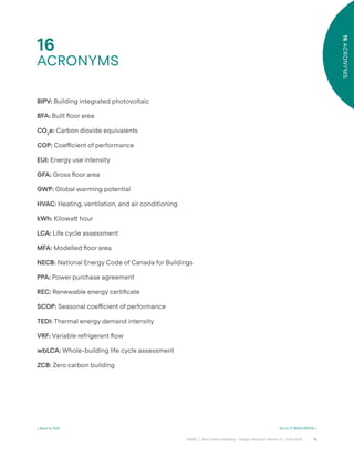 76
CAGBC | Zero Carbon Building – Design Standard Version 4 | June 2024
16
ACRONYMS
16
ACRONYMS
< Back to TOC Go to 17 RESOURCES >
BIPV: Building integrated photovoltaic
BFA: Built °oor area
CO2
e: Carbon dioxide equivalents
COP: Coe˛cient of performance
EUI: Energy use intensity
GFA: Gross °oor area
GWP: Global warming potential
HVAC: Heating, ventilation, and air conditioning
kWh: Kilowa˜ hour
LCA: Life cycle assessment
MFA: Modelled °oor area
NECB: National Energy Code of Canada for Buildings
PPA: Power purchase agreement
REC: Renewable energy certiÿcate
SCOP: Seasonal coe˛cient of performance
TEDI: Thermal energy demand intensity
VRF: Variable refrigerant °ow
wbLCA: Whole-building life cycle assessment
ZCB: Zero carbon building
 