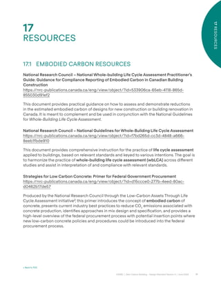 77
CAGBC | Zero Carbon Building – Design Standard Version 4 | June 2024
17
RESOURCES
17
RESOURCES
< Back to TOC
17.1 EMBODIED CARBON RESOURCES
National Research Council – National Whole-building Life Cycle Assessment Practitioner’s
Guide: Guidance for Compliance Reporting of Embodied Carbon in Canadian Building
Construction
h˜ps:/
/nrc-publications.canada.ca/eng/view/object/?id=533906ca-65eb-4118-865d-
855030d91ef2
This document provides practical guidance on how to assess and demonstrate reductions
in the estimated embodied carbon of designs for new construction or building renovation in
Canada. It is meant to complement and be used in conjunction with the National Guidelines
for Whole-Building Life Cycle Assessment.
National Research Council – National Guidelines for Whole-Building Life Cycle Assessment
h˜ps:/
/nrc-publications.canada.ca/eng/view/object/?id=f7bd265d-cc3d-4848-a666-
8eeb1fbde910
This document provides comprehensive instruction for the practice of life cycle assessment
applied to buildings, based on relevant standards and keyed to various intentions. The goal is
to harmonize the practice of whole-building life cycle assessment (wbLCA) across di˝erent
studies and assist in interpretation of and compliance with relevant standards.
Strategies for Low Carbon Concrete: Primer for Federal Government Procurement
h˜ps:/
/nrc-publications.canada.ca/eng/view/object/?id=d15ccce0-277b-4eed-80ac-
d0462b17de57
Produced by the National Research Council through the Low-Carbon Assets Through Life
Cycle Assessment initiative˘, this primer introduces the concept of embodied carbon of
concrete, presents current industry best practices to reduce CO2
emissions associated with
concrete production, identiÿes approaches in mix design and speciÿcation, and provides a
high-level overview of the federal procurement process with potential insertion points where
new low-carbon concrete policies and procedures could be introduced into the federal
procurement process.
 