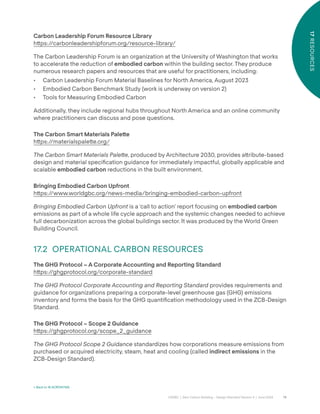 78
CAGBC | Zero Carbon Building – Design Standard Version 4 | June 2024
17
RESOURCES
Carbon Leadership Forum Resource Library
h˜ps:/
/carbonleadershipforum.org/resource-library/
The Carbon Leadership Forum is an organization at the University of Washington that works
to accelerate the reduction of embodied carbon within the building sector. They produce
numerous research papers and resources that are useful for practitioners, including:
• Carbon Leadership Forum Material Baselines for North America, August 2023
• Embodied Carbon Benchmark Study (work is underway on version 2)
• Tools for Measuring Embodied Carbon
Additionally, they include regional hubs throughout North America and an online community
where practitioners can discuss and pose questions.
The Carbon Smart Materials Pale˜e
h˜ps:/
/materialspale˜e.org/
The Carbon Smart Materials Palette, produced by Architecture 2030, provides a˜ribute-based
design and material speciÿcation guidance for immediately impactful, globally applicable and
scalable embodied carbon reductions in the built environment.
Bringing Embodied Carbon Upfront
h˜ps:/
/www.worldgbc.org/news-media/bringing-embodied-carbon-upfront
Bringing Embodied Carbon Upfront is a ‘call to action’ report focusing on embodied carbon
emissions as part of a whole life cycle approach and the systemic changes needed to achieve
full decarbonization across the global buildings sector. It was produced by the World Green
Building Council.
17.2 OPERATIONAL CARBON RESOURCES
The GHG Protocol – A Corporate Accounting and Reporting Standard
h˜ps:/
/ghgprotocol.org/corporate-standard
The GHG Protocol Corporate Accounting and Reporting Standard provides requirements and
guidance for organizations preparing a corporate-level greenhouse gas (GHG) emissions
inventory and forms the basis for the GHG quantiÿcation methodology used in the ZCB-Design
Standard.
The GHG Protocol – Scope 2 Guidance
h˜ps:/
/ghgprotocol.org/scope_2_guidance
The GHG Protocol Scope 2 Guidance standardizes how corporations measure emissions from
purchased or acquired electricity, steam, heat and cooling (called indirect emissions in the
ZCB-Design Standard).
< Back to 16 ACRONYMS
 