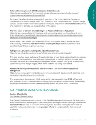 79
CAGBC | Zero Carbon Building – Design Standard Version 4 | June 2024
17
RESOURCES
National Inventory Report: GHG Sources and Sinks in Canada
h˜ps:/
/www.canada.ca/en/environment-climate-change/services/climate-change/
greenhouse-gas-emissions/inventory.html
Each year, Canada submits a national GHG inventory to the United National Framework
Convention on Climate Change (UNFCCC). The report from Environment and Climate Change
Canada covers human caused emissions and removals. The current emissions factors for fuels
and electricity in Canada are also published in the report.
The Time Value of Carbon: Smart Strategies to Accelerate Emission Reductions
h˜ps:/
/www.cpacanada.ca/en/business-and-accounting-resources/ÿnancial-and-non-
ÿnancial-reporting/sustainability-environmental-and-social-reporting/publications/time-
value-of-carbon-smart-strategies
Produced by CPA Canada, The Time Value of Carbon examines how to accelerate GHG
reductions by addressing near-term climate forcers (NTCFs), the short-lived GHGs that
signiÿcantly contribute to global warming.
Refrigerants & Environmental Impacts: A Best Practice Guide
h˜ps:/
/www.integralgroup.com/news/refrigerants-environmental-impacts/
This best practice guide by Integral Group is intended to help those responsible for the design,
installation, commissioning, operation, and maintenance of building services to make well-
informed decisions about the design of refrigerant-based systems. This guide is particularly
useful during initial design stages, when these systems are being considered.
Research & Development Roadmap: Next-Generation Low Global Warming Potential
Refrigerants
h˜ps:/
/www.energy.gov/eere/buildings/downloads/research-development-roadmap-next-
generation-low-global-warming-potential
This research and development (R&D) roadmap for next-generation low-GWP refrigerants
was prepared by the U.S. Department of Energy and provides recommendations that will help
accelerate the transition to low-GWP refrigerants across the entire HVAC&R industry.
17.3 AVOIDED EMISSIONS RESOURCES
Carbon O°set Guide
h˜p:/
/www.o˝setguide.org/
The Carbon Offset Guide is an initiative of the GHG Management Institute and the Stockholm
Environmental Institute, designed to help companies and organizations seeking to understand
carbon o°sets and how to use them in voluntary GHG reduction strategies. It may also be
useful for individuals interested in using carbon o°sets to compensate for their personal
emissions.
< Back to 16 ACRONYMS
 