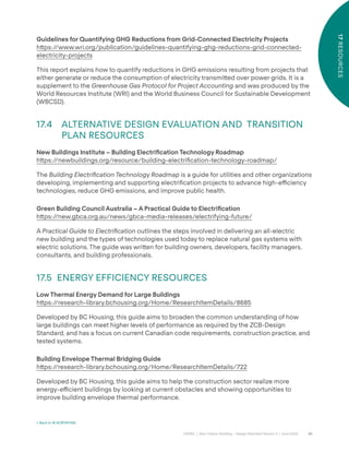 80
CAGBC | Zero Carbon Building – Design Standard Version 4 | June 2024
17
RESOURCES
Guidelines for Quantifying GHG Reductions from Grid-Connected Electricity Projects
h˜ps:/
/www.wri.org/publication/guidelines-quantifying-ghg-reductions-grid-connected-
electricity-projects
This report explains how to quantify reductions in GHG emissions resulting from projects that
either generate or reduce the consumption of electricity transmi˜ed over power grids. It is a
supplement to the Greenhouse Gas Protocol for Project Accounting and was produced by the
World Resources Institute (WRI) and the World Business Council for Sustainable Development
(WBCSD).
17.4 ALTERNATIVE DESIGN EVALUATION AND TRANSITION
PLAN RESOURCES
New Buildings Institute – Building Electriÿcation Technology Roadmap
h˜ps:/
/newbuildings.org/resource/building-electriÿcation-technology-roadmap/
The Building Electrification Technology Roadmap is a guide for utilities and other organizations
developing, implementing and supporting electriÿcation projects to advance high-e˛ciency
technologies, reduce GHG emissions, and improve public health.
Green Building Council Australia – A Practical Guide to Electriÿcation
h˜ps:/
/new.gbca.org.au/news/gbca-media-releases/electrifying-future/
A Practical Guide to Electrification outlines the steps involved in delivering an all-electric
new building and the types of technologies used today to replace natural gas systems with
electric solutions. The guide was wri˜en for building owners, developers, facility managers,
consultants, and building professionals.
17.5 ENERGY EFFICIENCY RESOURCES
Low Thermal Energy Demand for Large Buildings
h˜ps:/
/research-library.bchousing.org/Home/ResearchItemDetails/8685
Developed by BC Housing, this guide aims to broaden the common understanding of how
large buildings can meet higher levels of performance as required by the ZCB-Design
Standard, and has a focus on current Canadian code requirements, construction practice, and
tested systems.
Building Envelope Thermal Bridging Guide
h˜ps:/
/research-library.bchousing.org/Home/ResearchItemDetails/722
Developed by BC Housing, this guide aims to help the construction sector realize more
energy-e˛cient buildings by looking at current obstacles and showing opportunities to
improve building envelope thermal performance.
< Back to 16 ACRONYMS
 