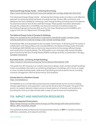 81
CAGBC | Zero Carbon Building – Design Standard Version 4 | June 2024
17
RESOURCES
Advanced Energy Design Guide – Achieving Zero Energy
h˜ps:/
/www.ashrae.org/technical-resources/aedgs/zero-energy-aedg-free-download
The Advanced Energy Design Guide – Achieving Zero Energy series provides a cost-e˝ective
approach to achieving advanced levels of energy savings. Guides o˝er contractors and
designers the tools needed for achieving a zero-energy building including recommendations
for practical products and o˝-the-shelf technology. These guides have been developed
through the collaboration of ASHRAE, the American Institute of Architects (AIA), the
Illuminating Engineering Society (IES), and the U.S. Green Building Council (USGBC), with
support from the U.S. Department of Energy (DOE).
The National Energy Code of Canada for Buildings
h˜ps:/
/nrc.canada.ca/en/certiÿcations-evaluations-standards/codes-canada/codes-
canada-publications/national-energy-code-canada-buildings-2020
Published by NRC and developed by the Canadian Commission on Building and Fire Codes in
collaboration with Natural Resources Canada (NRCan), the National Energy Code of Canada
for Buildings 2020 (NECB) sets out technical requirements for the energy-e˛cient design
and construction of new buildings. The 2020 edition is an important step toward Canada’s
goal of achieving ‘Net Zero Energy Ready (NZER)’ buildings by 2030, as presented in the Pan-
Canadian Framework.
Illustrated Guide - Achieving Airtight Buildings
h˜ps:/
/research-library.bchousing.org/Home/ResearchItemDetails/1765
This guide from BC Housing is an industry resource to design, build, and test airtight buildings.
It also consolidates information on achieving airtightness in buildings, with a focus on larger
or more complex building types, while ensuring building enclosure performance, including
moisture management, thermal performance, and durability.
Climate Data for a Resilient Canada
h˜ps:/
/climatedata.ca
ClimateData.ca is a climate data portal produced collaboratively by the country’s leading
climate organizations and supported, in part, by the Government of Canada. The goal of this
portal is to support decision makers across a broad spectrum of sectors and locations by
providing the most up to date climate data in easy-to-use formats and visualizations.
17.6 IMPACT AND INNOVATION RESOURCES
Building-Integrated Photovoltaics
h˜ps:/
/www.nrcan.gc.ca/sites/www.nrcan.gc.ca/ÿles/energy/pdf/solar-photovoltaic/
NRCan_BIPV_Factsheet_EN.pdf
This factsheet by Natural Resources Canada provides details on BIPV in Canada including
deÿnitions, examples, and research activities.
< Back to 16 ACRONYMS
 