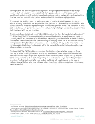 9
CAGBC | Zero Carbon Building – Design Standard Version 4 | June 2024
01
INTRODUCTION
Staying within the remaining carbon budget and mitigating the e˝ects of climate change
requires collective action from across the building sector. Every year that passes without
signiÿcantly reducing GHG emissions erodes the global carbon budget, shortening what li˜le
time we have leˆ to reach zero carbon and remain within our planetary boundaries.2
Fortunately, the building sector is well-positioned to support Canada’s decarbonization
e˝orts. Building operations are responsible for 17 percent of Canada’s carbon emissions,3
with
construction and materials representing an estimated 10 percent more.4
The transition to zero-
carbon buildings will generate new and innovative design strategies, expanding opportunities
for industry growth and job creation.
The Canada Green Building Council®
(CAGBC) launched the Zero Carbon Building Standards™
(ZCB Standards) in 2017 to assist the industry’s transition to zero carbon. Every day, projects
pursuing certiÿcation under the ZCB Standards are pushing the boundaries and demonstrating
that there is a zero-carbon future for all buildings. Certifying under the ZCB Standards mean
taking responsibility for all carbon emissions over a building’s life cycle. It is an ambitious but
nonetheless critical objective, because within the context of a global carbon budget, every
kilogram of carbon counts.
Published in 2019, CAGBC’s Making the Case for Building to Zero Carbon report conÿrmed
that zero-carbon buildings are both technically feasible and ÿnancially viable.5
On average,
zero-carbon buildings can provide a positive ÿnancial return over a 25-year life cycle when
considering national carbon pollution pricing. They also require only a modest capital cost
premium. The ÿnancial returns for zero carbon buildings will only increase as the cost of
carbon rises, while they also help mitigate future costs from utilities, regulations, retroÿts and
extreme weather.
2
Rockström et al. (2009). Planetary Boundaries: Exploring the Safe Operating Space for Humanity.
3
Environment and Climate Change Canada. (2016). Pan-Canadian Framework on Clean Growth and Climate Change. Canada’s
Plan to Address Climate Change and Grow the Economy.
4
Global Alliance for Buildings and Construction. (2024). Global Status Report for Buildings and Construction.
5
Canada Green Building Council. (2019). Making the Case for Building to Zero Carbon.
< Back to 01 INTRODUCTION Go to 02 OVERVIEW >
 