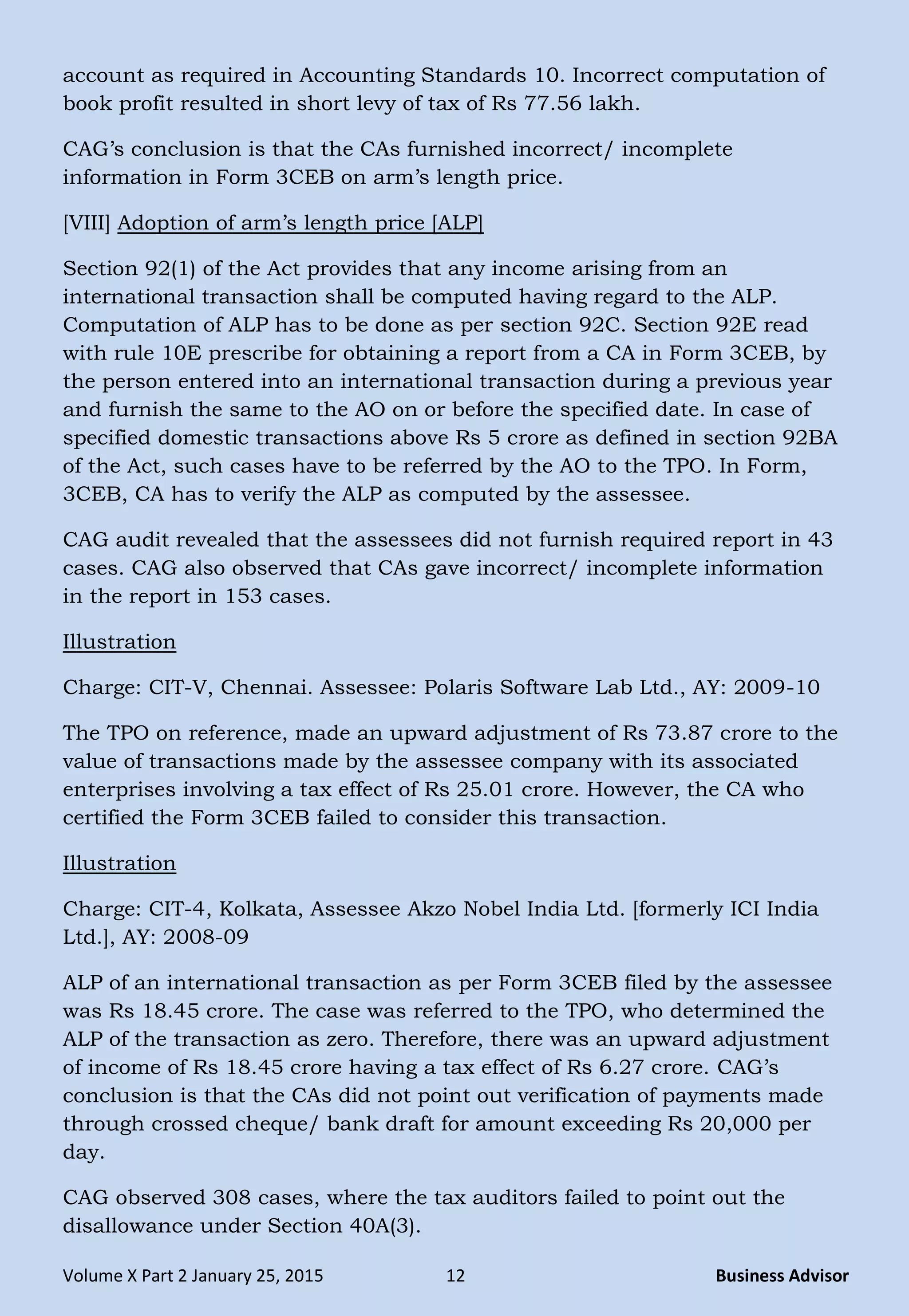 Volume X Part 2 January 25, 2015 12 Business Advisor
account as required in Accounting Standards 10. Incorrect computation of
book profit resulted in short levy of tax of Rs 77.56 lakh.
CAG‘s conclusion is that the CAs furnished incorrect/ incomplete
information in Form 3CEB on arm‘s length price.
[VIII] Adoption of arm‘s length price [ALP]
Section 92(1) of the Act provides that any income arising from an
international transaction shall be computed having regard to the ALP.
Computation of ALP has to be done as per section 92C. Section 92E read
with rule 10E prescribe for obtaining a report from a CA in Form 3CEB, by
the person entered into an international transaction during a previous year
and furnish the same to the AO on or before the specified date. In case of
specified domestic transactions above Rs 5 crore as defined in section 92BA
of the Act, such cases have to be referred by the AO to the TPO. In Form,
3CEB, CA has to verify the ALP as computed by the assessee.
CAG audit revealed that the assessees did not furnish required report in 43
cases. CAG also observed that CAs gave incorrect/ incomplete information
in the report in 153 cases.
Illustration
Charge: CIT-V, Chennai. Assessee: Polaris Software Lab Ltd., AY: 2009-10
The TPO on reference, made an upward adjustment of Rs 73.87 crore to the
value of transactions made by the assessee company with its associated
enterprises involving a tax effect of Rs 25.01 crore. However, the CA who
certified the Form 3CEB failed to consider this transaction.
Illustration
Charge: CIT-4, Kolkata, Assessee Akzo Nobel India Ltd. [formerly ICI India
Ltd.], AY: 2008-09
ALP of an international transaction as per Form 3CEB filed by the assessee
was Rs 18.45 crore. The case was referred to the TPO, who determined the
ALP of the transaction as zero. Therefore, there was an upward adjustment
of income of Rs 18.45 crore having a tax effect of Rs 6.27 crore. CAG‘s
conclusion is that the CAs did not point out verification of payments made
through crossed cheque/ bank draft for amount exceeding Rs 20,000 per
day.
CAG observed 308 cases, where the tax auditors failed to point out the
disallowance under Section 40A(3).
 