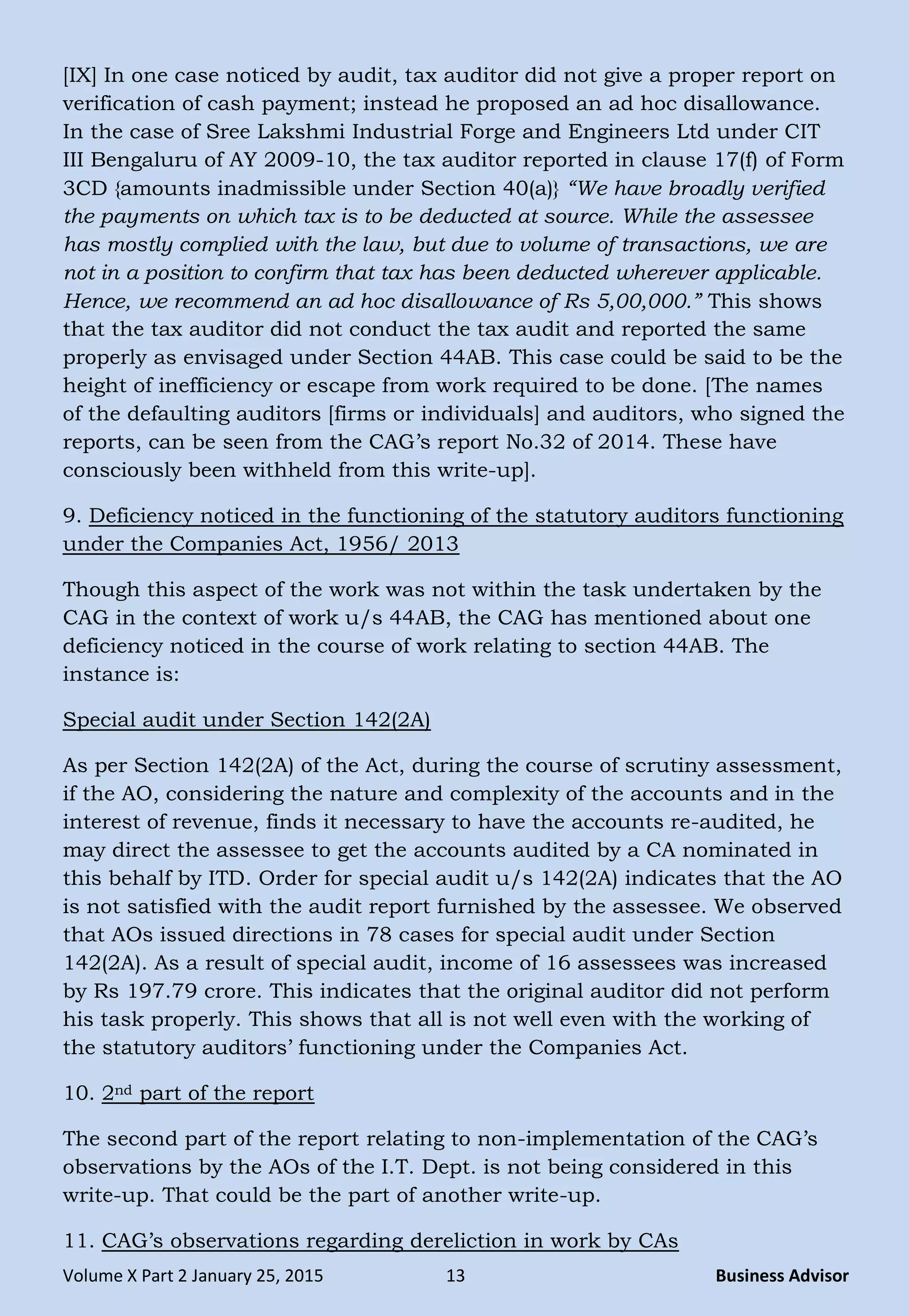 Volume X Part 2 January 25, 2015 13 Business Advisor
[IX] In one case noticed by audit, tax auditor did not give a proper report on
verification of cash payment; instead he proposed an ad hoc disallowance.
In the case of Sree Lakshmi Industrial Forge and Engineers Ltd under CIT
III Bengaluru of AY 2009-10, the tax auditor reported in clause 17(f) of Form
3CD {amounts inadmissible under Section 40(a)} ―We have broadly verified
the payments on which tax is to be deducted at source. While the assessee
has mostly complied with the law, but due to volume of transactions, we are
not in a position to confirm that tax has been deducted wherever applicable.
Hence, we recommend an ad hoc disallowance of Rs 5,00,000.‖ This shows
that the tax auditor did not conduct the tax audit and reported the same
properly as envisaged under Section 44AB. This case could be said to be the
height of inefficiency or escape from work required to be done. [The names
of the defaulting auditors [firms or individuals] and auditors, who signed the
reports, can be seen from the CAG‘s report No.32 of 2014. These have
consciously been withheld from this write-up].
9. Deficiency noticed in the functioning of the statutory auditors functioning
under the Companies Act, 1956/ 2013
Though this aspect of the work was not within the task undertaken by the
CAG in the context of work u/s 44AB, the CAG has mentioned about one
deficiency noticed in the course of work relating to section 44AB. The
instance is:
Special audit under Section 142(2A)
As per Section 142(2A) of the Act, during the course of scrutiny assessment,
if the AO, considering the nature and complexity of the accounts and in the
interest of revenue, finds it necessary to have the accounts re-audited, he
may direct the assessee to get the accounts audited by a CA nominated in
this behalf by ITD. Order for special audit u/s 142(2A) indicates that the AO
is not satisfied with the audit report furnished by the assessee. We observed
that AOs issued directions in 78 cases for special audit under Section
142(2A). As a result of special audit, income of 16 assessees was increased
by Rs 197.79 crore. This indicates that the original auditor did not perform
his task properly. This shows that all is not well even with the working of
the statutory auditors‘ functioning under the Companies Act.
10. 2nd part of the report
The second part of the report relating to non-implementation of the CAG‘s
observations by the AOs of the I.T. Dept. is not being considered in this
write-up. That could be the part of another write-up.
11. CAG‘s observations regarding dereliction in work by CAs
 