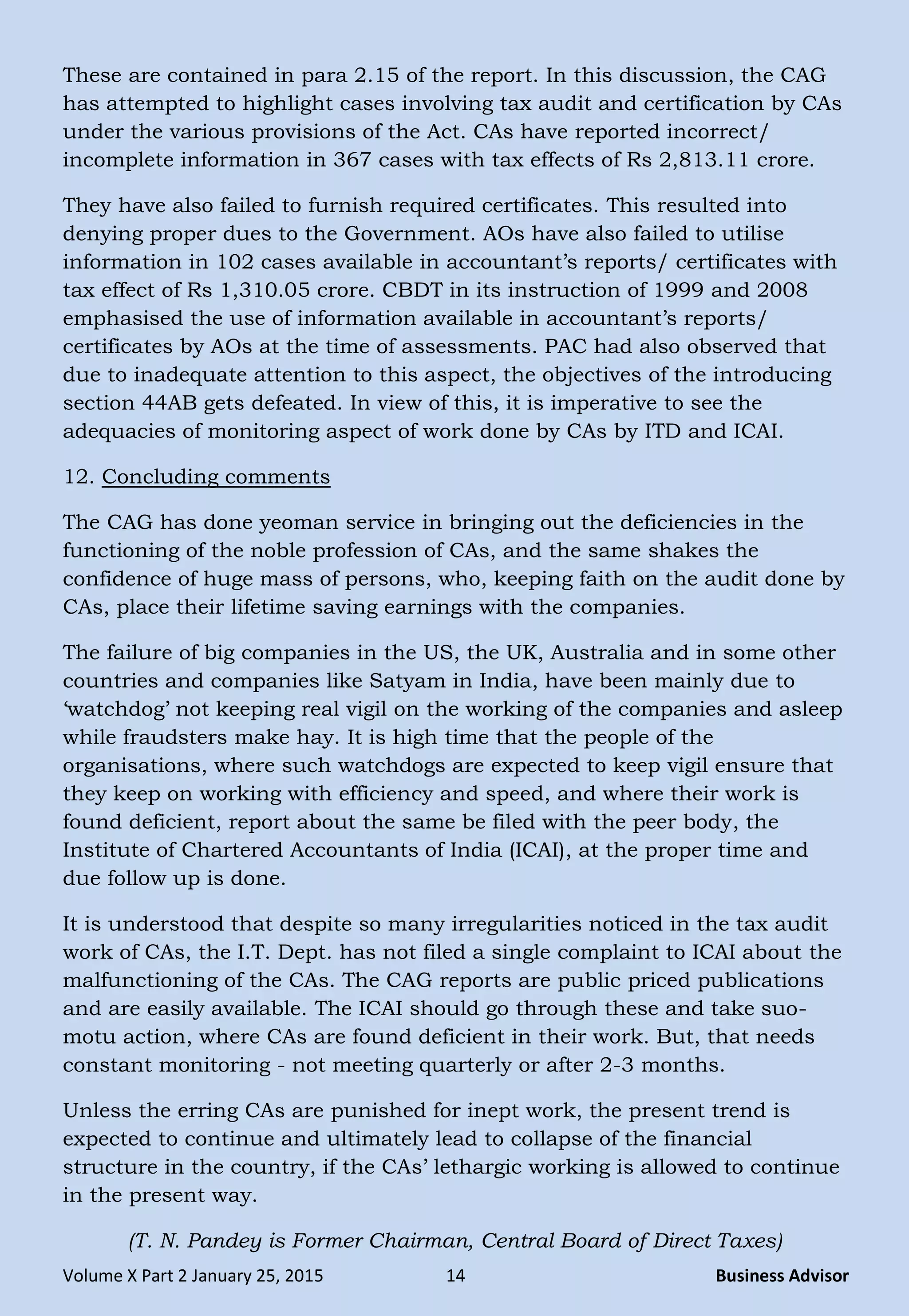 Volume X Part 2 January 25, 2015 14 Business Advisor
These are contained in para 2.15 of the report. In this discussion, the CAG
has attempted to highlight cases involving tax audit and certification by CAs
under the various provisions of the Act. CAs have reported incorrect/
incomplete information in 367 cases with tax effects of Rs 2,813.11 crore.
They have also failed to furnish required certificates. This resulted into
denying proper dues to the Government. AOs have also failed to utilise
information in 102 cases available in accountant‘s reports/ certificates with
tax effect of Rs 1,310.05 crore. CBDT in its instruction of 1999 and 2008
emphasised the use of information available in accountant‘s reports/
certificates by AOs at the time of assessments. PAC had also observed that
due to inadequate attention to this aspect, the objectives of the introducing
section 44AB gets defeated. In view of this, it is imperative to see the
adequacies of monitoring aspect of work done by CAs by ITD and ICAI.
12. Concluding comments
The CAG has done yeoman service in bringing out the deficiencies in the
functioning of the noble profession of CAs, and the same shakes the
confidence of huge mass of persons, who, keeping faith on the audit done by
CAs, place their lifetime saving earnings with the companies.
The failure of big companies in the US, the UK, Australia and in some other
countries and companies like Satyam in India, have been mainly due to
‗watchdog‘ not keeping real vigil on the working of the companies and asleep
while fraudsters make hay. It is high time that the people of the
organisations, where such watchdogs are expected to keep vigil ensure that
they keep on working with efficiency and speed, and where their work is
found deficient, report about the same be filed with the peer body, the
Institute of Chartered Accountants of India (ICAI), at the proper time and
due follow up is done.
It is understood that despite so many irregularities noticed in the tax audit
work of CAs, the I.T. Dept. has not filed a single complaint to ICAI about the
malfunctioning of the CAs. The CAG reports are public priced publications
and are easily available. The ICAI should go through these and take suo-
motu action, where CAs are found deficient in their work. But, that needs
constant monitoring - not meeting quarterly or after 2-3 months.
Unless the erring CAs are punished for inept work, the present trend is
expected to continue and ultimately lead to collapse of the financial
structure in the country, if the CAs‘ lethargic working is allowed to continue
in the present way.
(T. N. Pandey is Former Chairman, Central Board of Direct Taxes)
 