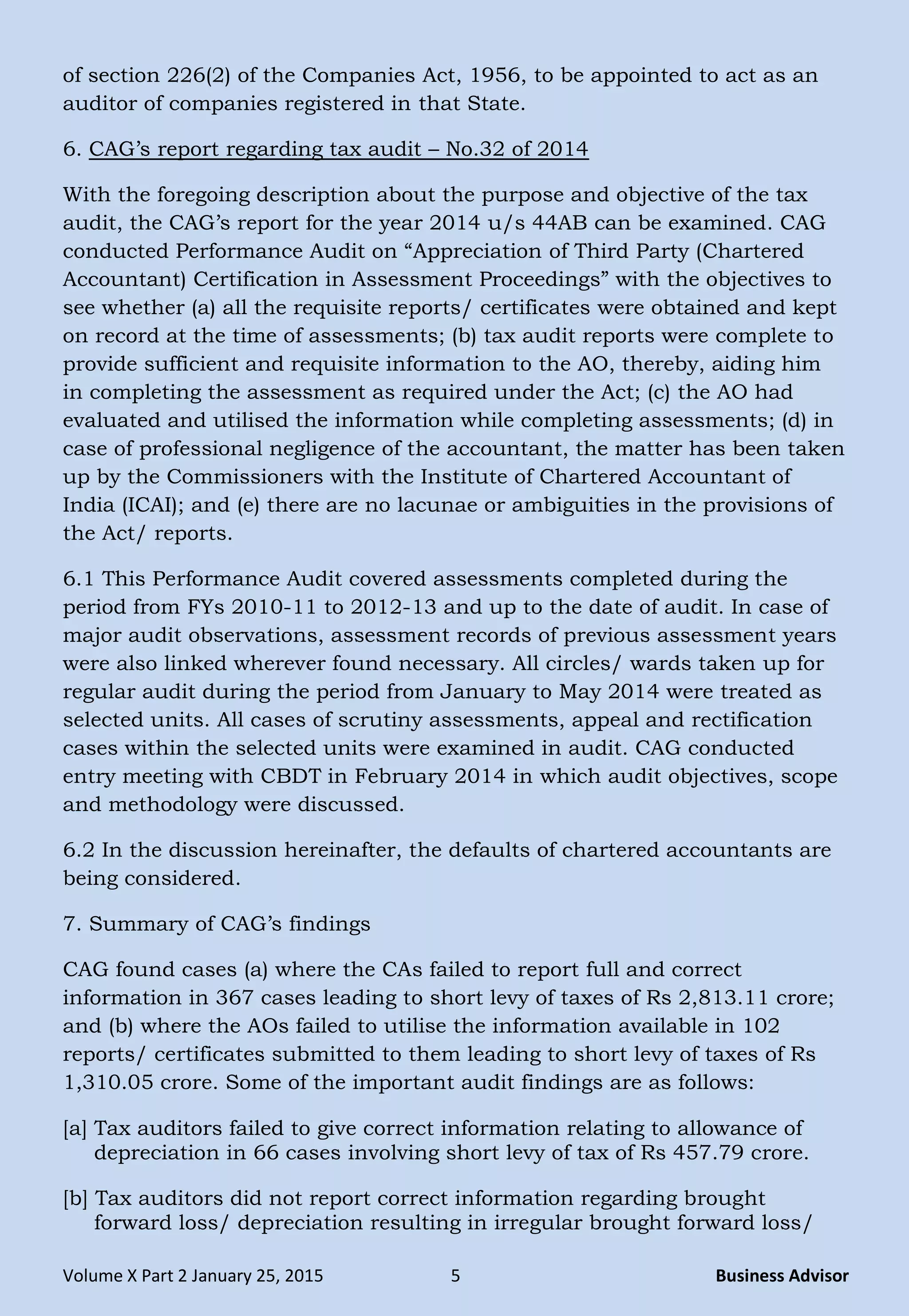 Volume X Part 2 January 25, 2015 5 Business Advisor
of section 226(2) of the Companies Act, 1956, to be appointed to act as an
auditor of companies registered in that State.
6. CAG‘s report regarding tax audit – No.32 of 2014
With the foregoing description about the purpose and objective of the tax
audit, the CAG‘s report for the year 2014 u/s 44AB can be examined. CAG
conducted Performance Audit on ―Appreciation of Third Party (Chartered
Accountant) Certification in Assessment Proceedings‖ with the objectives to
see whether (a) all the requisite reports/ certificates were obtained and kept
on record at the time of assessments; (b) tax audit reports were complete to
provide sufficient and requisite information to the AO, thereby, aiding him
in completing the assessment as required under the Act; (c) the AO had
evaluated and utilised the information while completing assessments; (d) in
case of professional negligence of the accountant, the matter has been taken
up by the Commissioners with the Institute of Chartered Accountant of
India (ICAI); and (e) there are no lacunae or ambiguities in the provisions of
the Act/ reports.
6.1 This Performance Audit covered assessments completed during the
period from FYs 2010-11 to 2012-13 and up to the date of audit. In case of
major audit observations, assessment records of previous assessment years
were also linked wherever found necessary. All circles/ wards taken up for
regular audit during the period from January to May 2014 were treated as
selected units. All cases of scrutiny assessments, appeal and rectification
cases within the selected units were examined in audit. CAG conducted
entry meeting with CBDT in February 2014 in which audit objectives, scope
and methodology were discussed.
6.2 In the discussion hereinafter, the defaults of chartered accountants are
being considered.
7. Summary of CAG‘s findings
CAG found cases (a) where the CAs failed to report full and correct
information in 367 cases leading to short levy of taxes of Rs 2,813.11 crore;
and (b) where the AOs failed to utilise the information available in 102
reports/ certificates submitted to them leading to short levy of taxes of Rs
1,310.05 crore. Some of the important audit findings are as follows:
[a] Tax auditors failed to give correct information relating to allowance of
depreciation in 66 cases involving short levy of tax of Rs 457.79 crore.
[b] Tax auditors did not report correct information regarding brought
forward loss/ depreciation resulting in irregular brought forward loss/
 