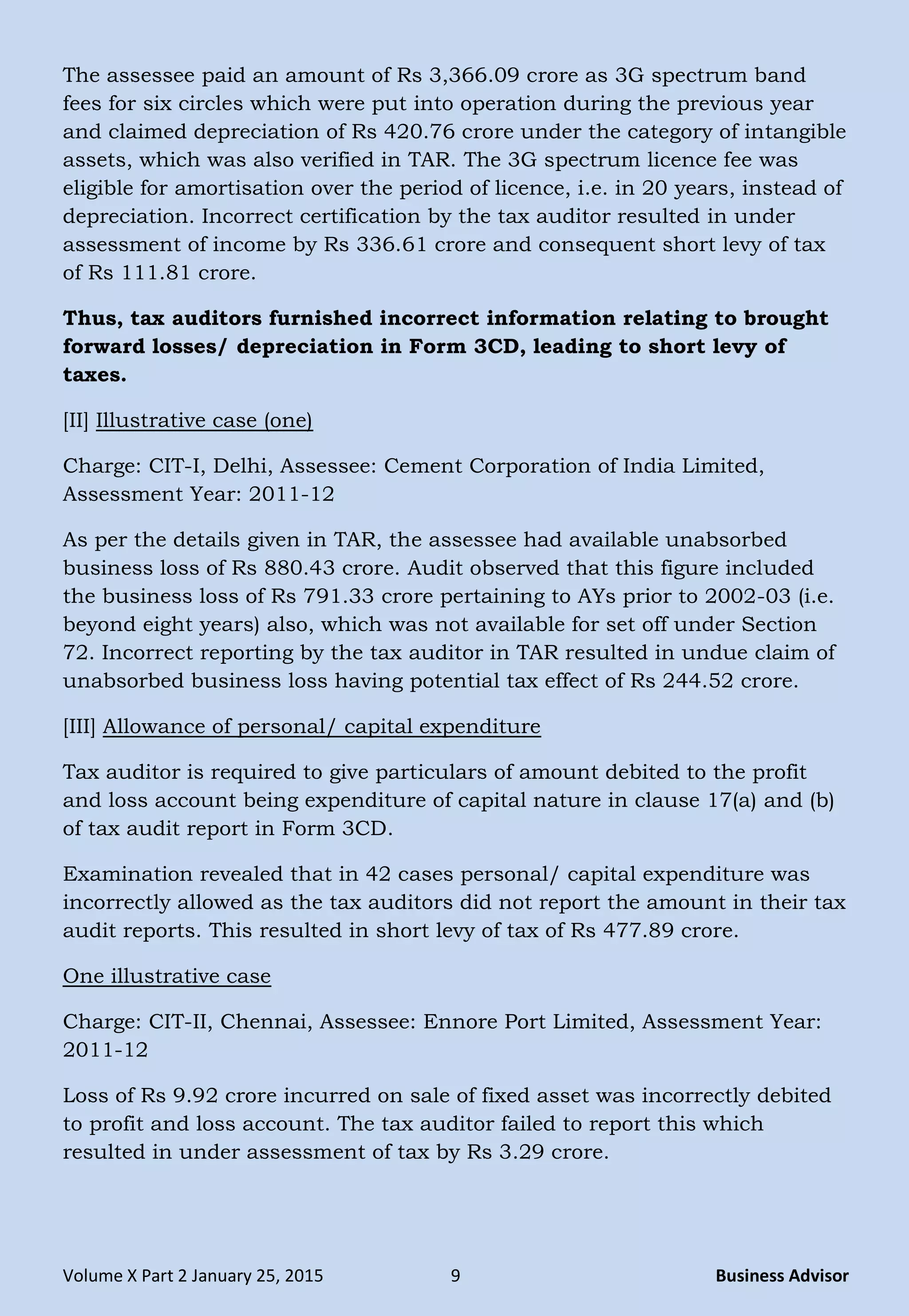 Volume X Part 2 January 25, 2015 9 Business Advisor
The assessee paid an amount of Rs 3,366.09 crore as 3G spectrum band
fees for six circles which were put into operation during the previous year
and claimed depreciation of Rs 420.76 crore under the category of intangible
assets, which was also verified in TAR. The 3G spectrum licence fee was
eligible for amortisation over the period of licence, i.e. in 20 years, instead of
depreciation. Incorrect certification by the tax auditor resulted in under
assessment of income by Rs 336.61 crore and consequent short levy of tax
of Rs 111.81 crore.
Thus, tax auditors furnished incorrect information relating to brought
forward losses/ depreciation in Form 3CD, leading to short levy of
taxes.
[II] Illustrative case (one)
Charge: CIT-I, Delhi, Assessee: Cement Corporation of India Limited,
Assessment Year: 2011-12
As per the details given in TAR, the assessee had available unabsorbed
business loss of Rs 880.43 crore. Audit observed that this figure included
the business loss of Rs 791.33 crore pertaining to AYs prior to 2002-03 (i.e.
beyond eight years) also, which was not available for set off under Section
72. Incorrect reporting by the tax auditor in TAR resulted in undue claim of
unabsorbed business loss having potential tax effect of Rs 244.52 crore.
[III] Allowance of personal/ capital expenditure
Tax auditor is required to give particulars of amount debited to the profit
and loss account being expenditure of capital nature in clause 17(a) and (b)
of tax audit report in Form 3CD.
Examination revealed that in 42 cases personal/ capital expenditure was
incorrectly allowed as the tax auditors did not report the amount in their tax
audit reports. This resulted in short levy of tax of Rs 477.89 crore.
One illustrative case
Charge: CIT-II, Chennai, Assessee: Ennore Port Limited, Assessment Year:
2011-12
Loss of Rs 9.92 crore incurred on sale of fixed asset was incorrectly debited
to profit and loss account. The tax auditor failed to report this which
resulted in under assessment of tax by Rs 3.29 crore.
 