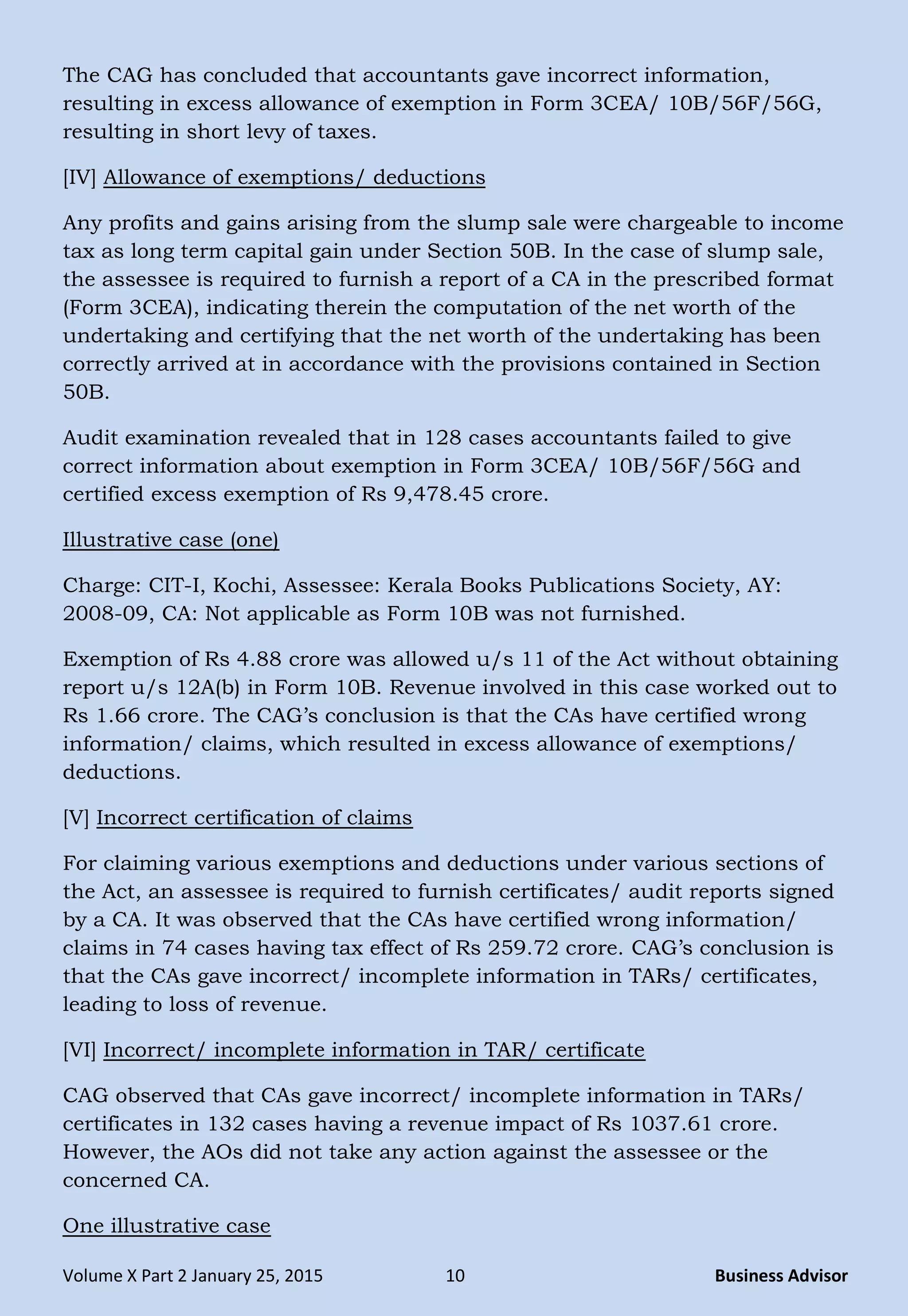 Volume X Part 2 January 25, 2015 10 Business Advisor
The CAG has concluded that accountants gave incorrect information,
resulting in excess allowance of exemption in Form 3CEA/ 10B/56F/56G,
resulting in short levy of taxes.
[IV] Allowance of exemptions/ deductions
Any profits and gains arising from the slump sale were chargeable to income
tax as long term capital gain under Section 50B. In the case of slump sale,
the assessee is required to furnish a report of a CA in the prescribed format
(Form 3CEA), indicating therein the computation of the net worth of the
undertaking and certifying that the net worth of the undertaking has been
correctly arrived at in accordance with the provisions contained in Section
50B.
Audit examination revealed that in 128 cases accountants failed to give
correct information about exemption in Form 3CEA/ 10B/56F/56G and
certified excess exemption of Rs 9,478.45 crore.
Illustrative case (one)
Charge: CIT-I, Kochi, Assessee: Kerala Books Publications Society, AY:
2008-09, CA: Not applicable as Form 10B was not furnished.
Exemption of Rs 4.88 crore was allowed u/s 11 of the Act without obtaining
report u/s 12A(b) in Form 10B. Revenue involved in this case worked out to
Rs 1.66 crore. The CAG‘s conclusion is that the CAs have certified wrong
information/ claims, which resulted in excess allowance of exemptions/
deductions.
[V] Incorrect certification of claims
For claiming various exemptions and deductions under various sections of
the Act, an assessee is required to furnish certificates/ audit reports signed
by a CA. It was observed that the CAs have certified wrong information/
claims in 74 cases having tax effect of Rs 259.72 crore. CAG‘s conclusion is
that the CAs gave incorrect/ incomplete information in TARs/ certificates,
leading to loss of revenue.
[VI] Incorrect/ incomplete information in TAR/ certificate
CAG observed that CAs gave incorrect/ incomplete information in TARs/
certificates in 132 cases having a revenue impact of Rs 1037.61 crore.
However, the AOs did not take any action against the assessee or the
concerned CA.
One illustrative case
 
