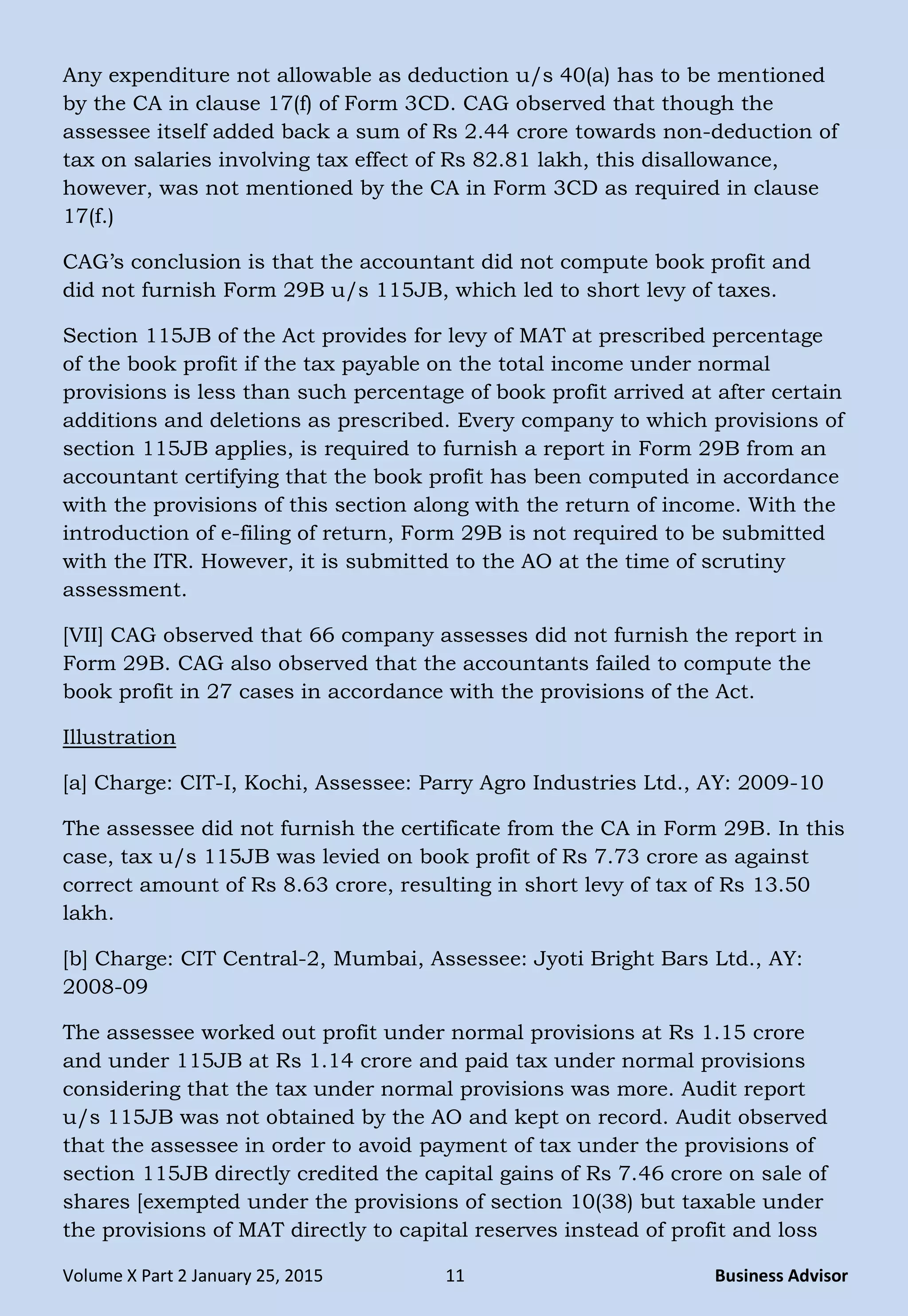 Volume X Part 2 January 25, 2015 11 Business Advisor
Any expenditure not allowable as deduction u/s 40(a) has to be mentioned
by the CA in clause 17(f) of Form 3CD. CAG observed that though the
assessee itself added back a sum of Rs 2.44 crore towards non-deduction of
tax on salaries involving tax effect of Rs 82.81 lakh, this disallowance,
however, was not mentioned by the CA in Form 3CD as required in clause
17(f.)
CAG‘s conclusion is that the accountant did not compute book profit and
did not furnish Form 29B u/s 115JB, which led to short levy of taxes.
Section 115JB of the Act provides for levy of MAT at prescribed percentage
of the book profit if the tax payable on the total income under normal
provisions is less than such percentage of book profit arrived at after certain
additions and deletions as prescribed. Every company to which provisions of
section 115JB applies, is required to furnish a report in Form 29B from an
accountant certifying that the book profit has been computed in accordance
with the provisions of this section along with the return of income. With the
introduction of e-filing of return, Form 29B is not required to be submitted
with the ITR. However, it is submitted to the AO at the time of scrutiny
assessment.
[VII] CAG observed that 66 company assesses did not furnish the report in
Form 29B. CAG also observed that the accountants failed to compute the
book profit in 27 cases in accordance with the provisions of the Act.
Illustration
[a] Charge: CIT-I, Kochi, Assessee: Parry Agro Industries Ltd., AY: 2009-10
The assessee did not furnish the certificate from the CA in Form 29B. In this
case, tax u/s 115JB was levied on book profit of Rs 7.73 crore as against
correct amount of Rs 8.63 crore, resulting in short levy of tax of Rs 13.50
lakh.
[b] Charge: CIT Central-2, Mumbai, Assessee: Jyoti Bright Bars Ltd., AY:
2008-09
The assessee worked out profit under normal provisions at Rs 1.15 crore
and under 115JB at Rs 1.14 crore and paid tax under normal provisions
considering that the tax under normal provisions was more. Audit report
u/s 115JB was not obtained by the AO and kept on record. Audit observed
that the assessee in order to avoid payment of tax under the provisions of
section 115JB directly credited the capital gains of Rs 7.46 crore on sale of
shares [exempted under the provisions of section 10(38) but taxable under
the provisions of MAT directly to capital reserves instead of profit and loss
 