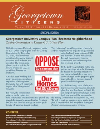Georgetown   C I T I Z E N S
                 VOLUME XXIV / ISSUE 10 / DECEMBER 2010                                                                    W W W. C A G T O W N . O R G




                                                                 SPECIAL EDITION

Georgetown University Campus Plan Threatens Neighborhood
Zoning Commission to Review GU 10-Year Plan
With Georgetown University expected to file                                      The University’s unwillingness to effectively
its 2011-2020 campus plan with the Zoning                                        address neighborhood impacts has galvanized
Commission by December                                                                     neighborhood associations—CAG,
31, 2010, this newsletter                                                                  the Burleith Citizens Association,
provides information that all                                                              Foxhall Community Citizens
residents need to know and                                                                 Association, and others—against
consider. The community                                                                    the proposed growth.
plays a critical role in the
review process so CAG is                                                                           In the past year, multiple public and
providing this concise                                                                             private meetings with the University
overview.                                                                                          to discuss the adverse impacts on
                                                                                                   our neighborhoods have not pro-
CAG has been working dili-                                                                         duced changes to the proposed plan
gently to oppose a significant                                                                     that will address the unrestrained
expansion of Georgetown                                                                            growth and development.
University that will negatively
impact all of Georgetown’s                                 As of this writing, areas of the plan
residents.                                                 that we oppose are based on the draft
                                                           plan that was distributed in 2009. We
For years, the communities                                 don’t expect significant changes in the
adjacent to the University                                 final plan that will be submitted to
have complained about unrestrained growth and the Zoning Commission by December 31, 2010.
disorderly student behavior. Further, President We will provide an update as soon as the final
DeGioia has failed to manage or reduce prob-    plan is submitted as well as updates during the
lematic off-campus student conduct.             Zoning Commission’s review process.


CONTENT
What GU Wants & Why CAG Is Opposed ................................ 2            Who Decides? Politics and Decision Makers ........................ 6
Enrollment Growth and Insufficient Housing ...................... 3              Expanding enrollment to impact East Georgetown .............. 8
From a Student’s Point of View.............................................. 4   Why the “Save Our Neighborhood Fund?” .......................... 9
Neighborhood Safety Questions .......................................... 5       Make Your Views Known! ......................................................9
The 1789 Block: Housing More Georgetown Students.......... 5                     Environmental Hazards from Smokestack ........................ 10
 