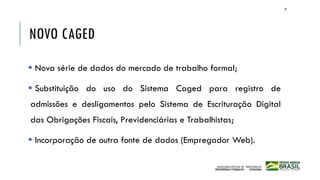 NOVO CAGED
▪ Nova série de dados do mercado de trabalho formal;
▪ Substituição do uso do Sistema Caged para registro de
admissões e desligamentos pelo Sistema de Escrituração Digital
das Obrigações Fiscais, Previdenciárias e Trabalhistas;
▪ Incorporação de outra fonte de dados (Empregador Web).
35
 