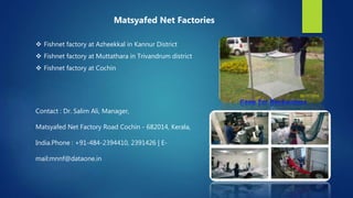  Fishnet factory at Azheekkal in Kannur District
 Fishnet factory at Muttathara in Trivandrum district
 Fishnet factory at Cochin
Contact : Dr. Salim Ali, Manager,
Matsyafed Net Factory Road Cochin - 682014, Kerala,
India.Phone : +91-484-2394410, 2391426 | E-
mail:mnnf@dataone.in
Matsyafed Net Factories
 