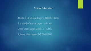 Cost of Fabrication
4X4X2.5 GI square Cages- 80000-1 Lakh
6m dia GI Circular cages- 1.6 Lakh
Small scale cages 2X2X1.5- 15,000
Submersible cages 2X2X2-80,000
 