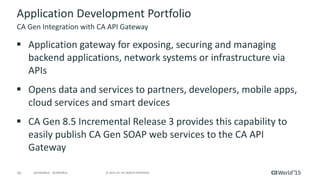 16 © 2015 CA. ALL RIGHTS RESERVED.@CAWORLD #CAWORLD
Application Development Portfolio
 Application gateway for exposing, securing and managing
backend applications, network systems or infrastructure via
APIs
 Opens data and services to partners, developers, mobile apps,
cloud services and smart devices
 CA Gen 8.5 Incremental Release 3 provides this capability to
easily publish CA Gen SOAP web services to the CA API
Gateway
CA Gen Integration with CA API Gateway
 
