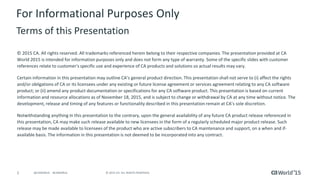 2 © 2015 CA. ALL RIGHTS RESERVED.@CAWORLD #CAWORLD
For Informational Purposes Only
Terms of this Presentation
© 2015 CA. All rights reserved. All trademarks referenced herein belong to their respective companies. The presentation provided at CA
World 2015 is intended for information purposes only and does not form any type of warranty. Some of the specific slides with customer
references relate to customer's specific use and experience of CA products and solutions so actual results may vary.
Certain information in this presentation may outline CA’s general product direction. This presentation shall not serve to (i) affect the rights
and/or obligations of CA or its licensees under any existing or future license agreement or services agreement relating to any CA software
product; or (ii) amend any product documentation or specifications for any CA software product. This presentation is based on current
information and resource allocations as of November 18, 2015, and is subject to change or withdrawal by CA at any time without notice. The
development, release and timing of any features or functionality described in this presentation remain at CA’s sole discretion.
Notwithstanding anything in this presentation to the contrary, upon the general availability of any future CA product release referenced in
this presentation, CA may make such release available to new licensees in the form of a regularly scheduled major product release. Such
release may be made available to licensees of the product who are active subscribers to CA maintenance and support, on a when and if-
available basis. The information in this presentation is not deemed to be incorporated into any contract.
 