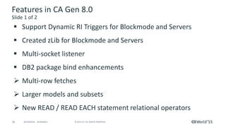 26 © 2015 CA. ALL RIGHTS RESERVED.@CAWORLD #CAWORLD
Features in CA Gen 8.0
Slide 1 of 2
 Support Dynamic RI Triggers for Blockmode and Servers
 Created zLib for Blockmode and Servers
 Multi-socket listener
 DB2 package bind enhancements
 Multi-row fetches
 Larger models and subsets
 New READ / READ EACH statement relational operators
 