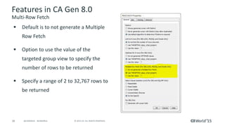 28 © 2015 CA. ALL RIGHTS RESERVED.@CAWORLD #CAWORLD
Features in CA Gen 8.0
Multi-Row Fetch
 Default is to not generate a Multiple
Row Fetch
 Option to use the value of the
targeted group view to specify the
number of rows to be returned
 Specify a range of 2 to 32,767 rows to
be returned
 