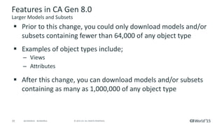 29 © 2015 CA. ALL RIGHTS RESERVED.@CAWORLD #CAWORLD
Features in CA Gen 8.0
Larger Models and Subsets
 Prior to this change, you could only download models and/or
subsets containing fewer than 64,000 of any object type
 Examples of object types include;
– Views
– Attributes
 After this change, you can download models and/or subsets
containing as many as 1,000,000 of any object type
 