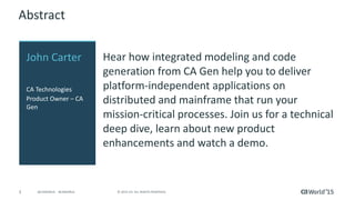 3 © 2015 CA. ALL RIGHTS RESERVED.@CAWORLD #CAWORLD
Abstract
Hear how integrated modeling and code
generation from CA Gen help you to deliver
platform-independent applications on
distributed and mainframe that run your
mission-critical processes. Join us for a technical
deep dive, learn about new product
enhancements and watch a demo.
John Carter
CA Technologies
Product Owner – CA
Gen
 