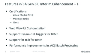 35 © 2015 CA. ALL RIGHTS RESERVED.@CAWORLD #CAWORLD
Features in CA Gen 8.0 Interim Enhancement – 1
 Certifications
– Visual Studio 2010
– Mozilla Firefox
– JBoss
 Web View UI Customization
 Support Dynamic RI Triggers for Batch
 Support for zLib for Batch
 Performance improvements in z/OS Batch Processing
 