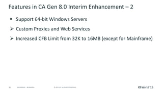 36 © 2015 CA. ALL RIGHTS RESERVED.@CAWORLD #CAWORLD
Features in CA Gen 8.0 Interim Enhancement – 2
 Support 64-bit Windows Servers
 Custom Proxies and Web Services
 Increased CFB Limit from 32K to 16MB (except for Mainframe)
 