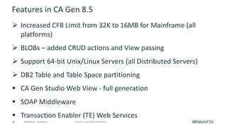 40 © 2015 CA. ALL RIGHTS RESERVED.@CAWORLD #CAWORLD
Features in CA Gen 8.5
 Increased CFB Limit from 32K to 16MB for Mainframe (all
platforms)
 BLOBs – added CRUD actions and View passing
 Support 64-bit Unix/Linux Servers (all Distributed Servers)
 DB2 Table and Table Space partitioning
 CA Gen Studio Web View - full generation
 SOAP Middleware
 Transaction Enabler (TE) Web Services
 